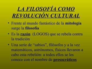 LA FILOSOFÍA COMO
  REVOLUCIÓN CULTURAL
• Frente al mundo fantástico de la mitología
  surge la filosofía
• Es la razón (LOGOS) que se rebela contra
  la tradición
• Una serie de “sabios”, filósofos y a la vez
  matemáticos, astrónomos, físicos llevaron a
  cabo esta rebelión: a todos ellos se les
  conoce con el nombre de presocráticos
 