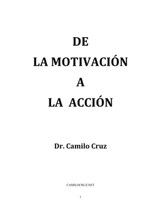 1
	
  
DE	
  	
  
	
  
LA	
  MOTIVACIÓN	
  
	
  	
  
A	
  	
  
	
  
LA	
  	
  ACCIÓN	
  
	
  
	
  
	
  
Dr.	
  Camilo	
  Cruz	
  
	
  
	
  
CAMILOCRUZ.NET	
  
 