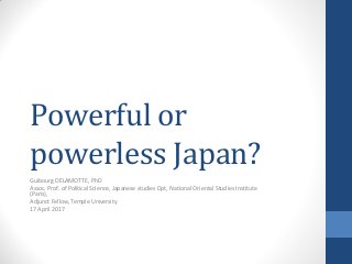 Powerful or
powerless Japan?
Guibourg DELAMOTTE, PhD
Assoc. Prof. of Political Science, Japanese studies Dpt, National Oriental Studies Institute
(Paris),
Adjunct Fellow, Temple University
17 April 2017
 