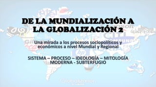 DE LA MUNDIALIZACIÓN A
LA GLOBALIZACIÓN 2
Una mirada a los procesos sociopolíticos y
económicos a nivel Mundial y Regional
SISTEMA – PROCESO – IDEOLOGÍA – MITOLOGÍA
MODERNA - SUBTERFUGIO
 