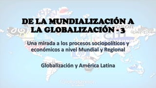 DE LA MUNDIALIZACIÓN A
LA GLOBALIZACIÓN - 3
Una mirada a los procesos sociopolíticos y
económicos a nivel Mundial y Regional
Globalización y América Latina
 