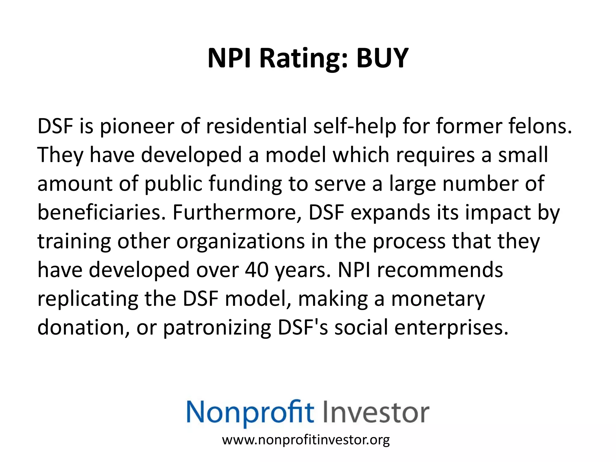 NPI Rating: BUY

DSF is pioneer of residential self-help for former felons.
They have developed a model which requires a small
amount of public funding to serve a large number of
beneficiaries. Furthermore, DSF expands its impact by
training other organizations in the process that they
have developed over 40 years. NPI recommends
replicating the DSF model, making a monetary
donation, or patronizing DSF's social enterprises.



                    www.nonprofitinvestor.org
 