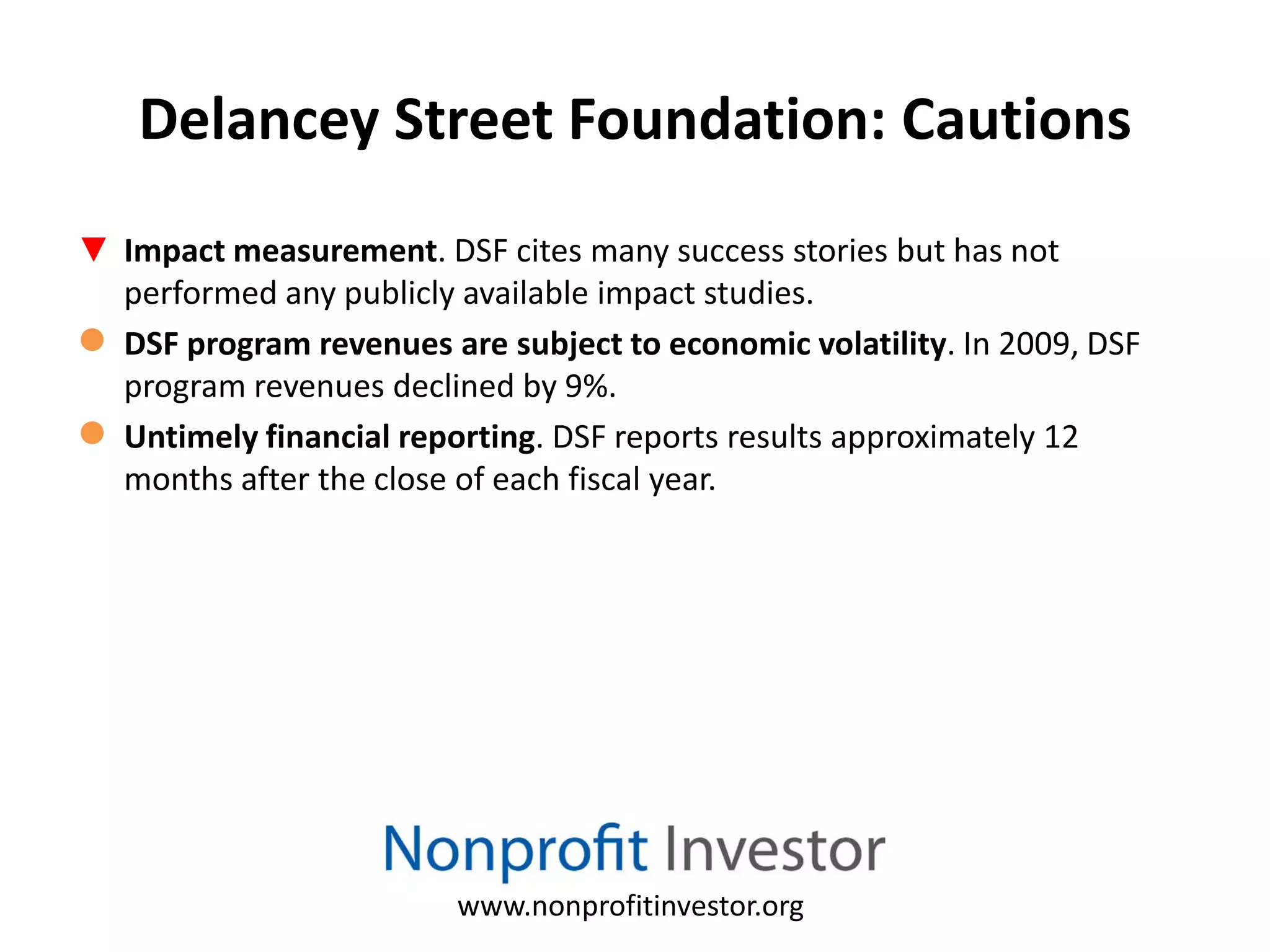 Delancey Street Foundation: Cautions
▼ Impact measurement. DSF cites many success stories but has not
  performed any publicly available impact studies.
● DSF program revenues are subject to economic volatility. In 2009, DSF
  program revenues declined by 9%.
● Untimely financial reporting. DSF reports results approximately 12
  months after the close of each fiscal year.




                         www.nonprofitinvestor.org
 
