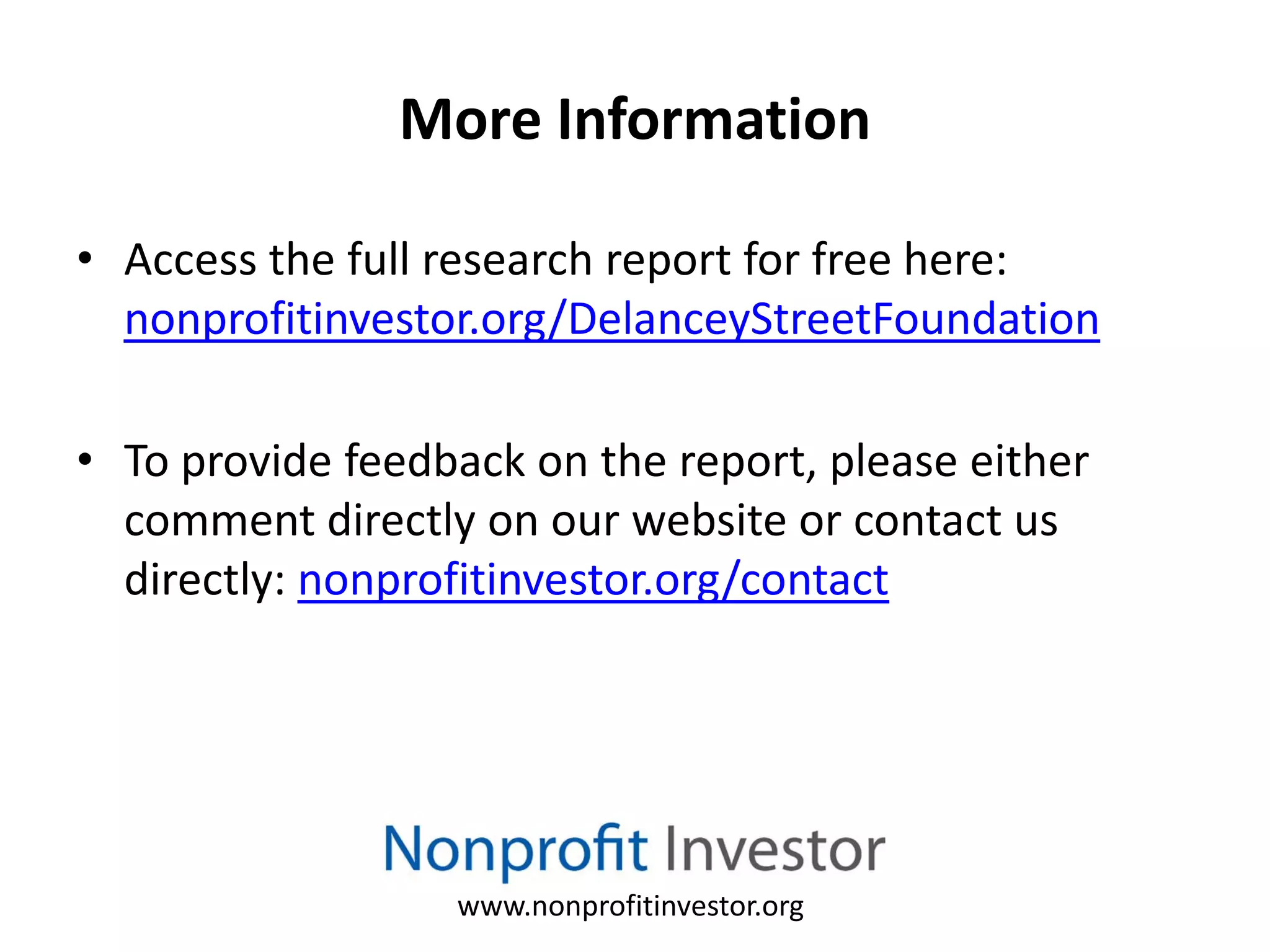More Information

• Access the full research report for free here:
  nonprofitinvestor.org/DelanceyStreetFoundation

• To provide feedback on the report, please either
  comment directly on our website or contact us
  directly: nonprofitinvestor.org/contact




                  www.nonprofitinvestor.org
 