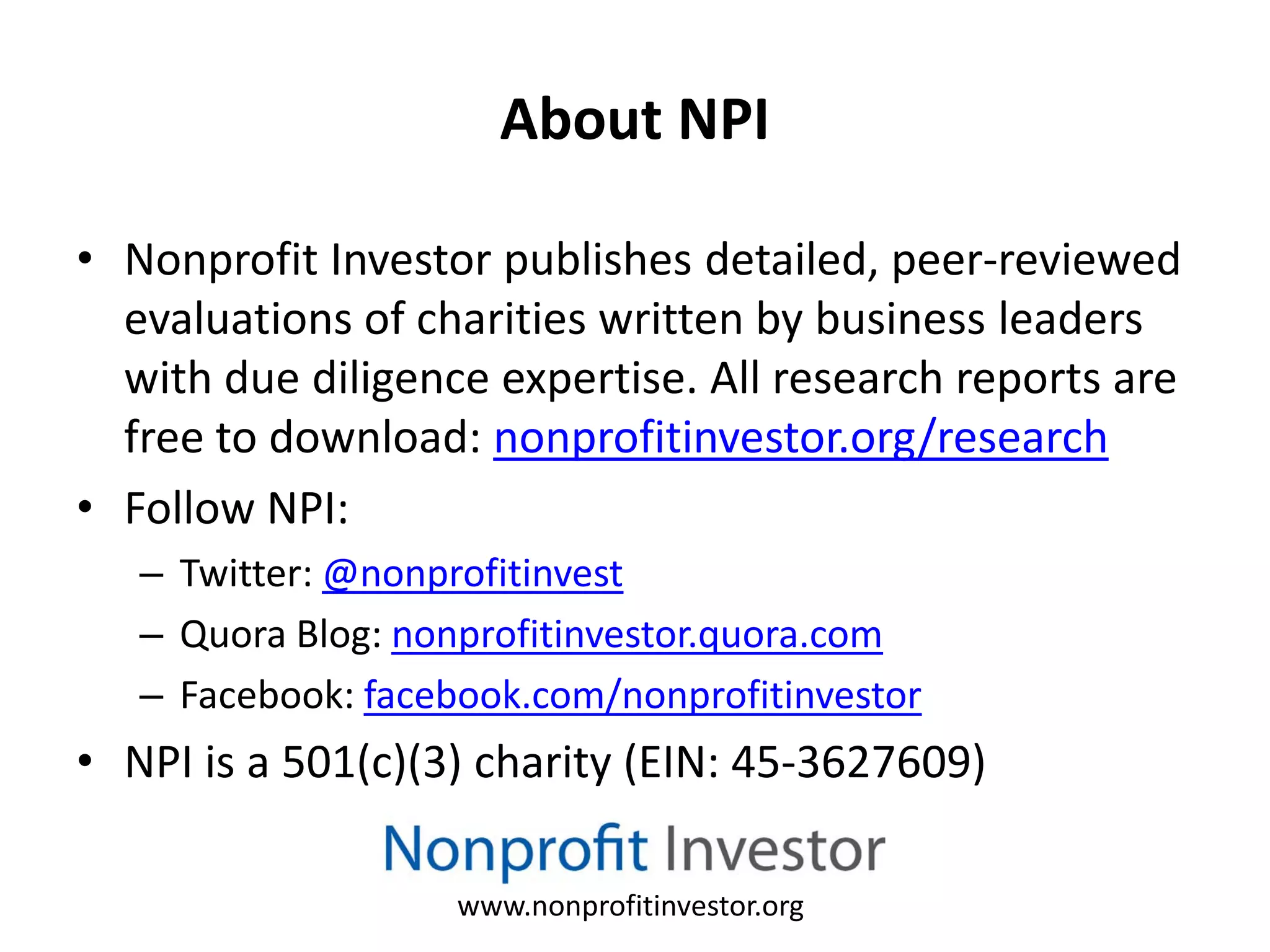 About NPI

• Nonprofit Investor publishes detailed, peer-reviewed
  evaluations of charities written by business leaders
  with due diligence expertise. All research reports are
  free to download: nonprofitinvestor.org/research
• Follow NPI:
   – Twitter: @nonprofitinvest
   – Quora Blog: nonprofitinvestor.quora.com
   – Facebook: facebook.com/nonprofitinvestor
• NPI is a 501(c)(3) charity (EIN: 45‐3627609)

                    www.nonprofitinvestor.org
 