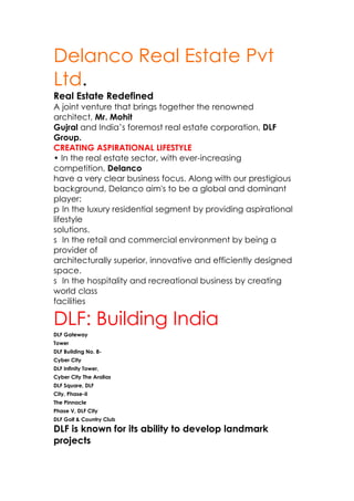 Delanco Real Estate Pvt
Ltd.
Real Estate Redefined
A joint venture that brings together the renowned
architect, Mr. Mohit
Gujral and India’s foremost real estate corporation, DLF
Group.
CREATING ASPIRATIONAL LIFESTYLE
• In the real estate sector, with ever-increasing
competition, Delanco
have a very clear business focus. Along with our prestigious
background, Delanco aim's to be a global and dominant
player:
p In the luxury residential segment by providing aspirational
lifestyle
solutions.
s In the retail and commercial environment by being a
provider of
architecturally superior, innovative and efficiently designed
space.
s In the hospitality and recreational business by creating
world class
facilities

DLF: Building India
DLF Gateway
Tower
DLF Building No. 8-
Cyber City
DLF Infinity Tower,
Cyber City The Aralias
DLF Square, DLF
City, Phase-II
The Pinnacle
Phase V, DLF City
DLF Golf & Country Club

DLF is known for its ability to develop landmark
projects
 