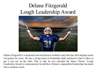 Delane Fitzgerald
Lough Leadership Award
Delane Fitzgerald is a dedicated and well-known football coach that has been helping teams
win games for years. He has a strong sense of leadership skills and knows what it takes to
get a win out on the field. That is why he was awarded the James “Horse” Lough
Leadership Award to commemorate his abilities. Delane’s unparalleled leadership has made
him a standout coach.
 