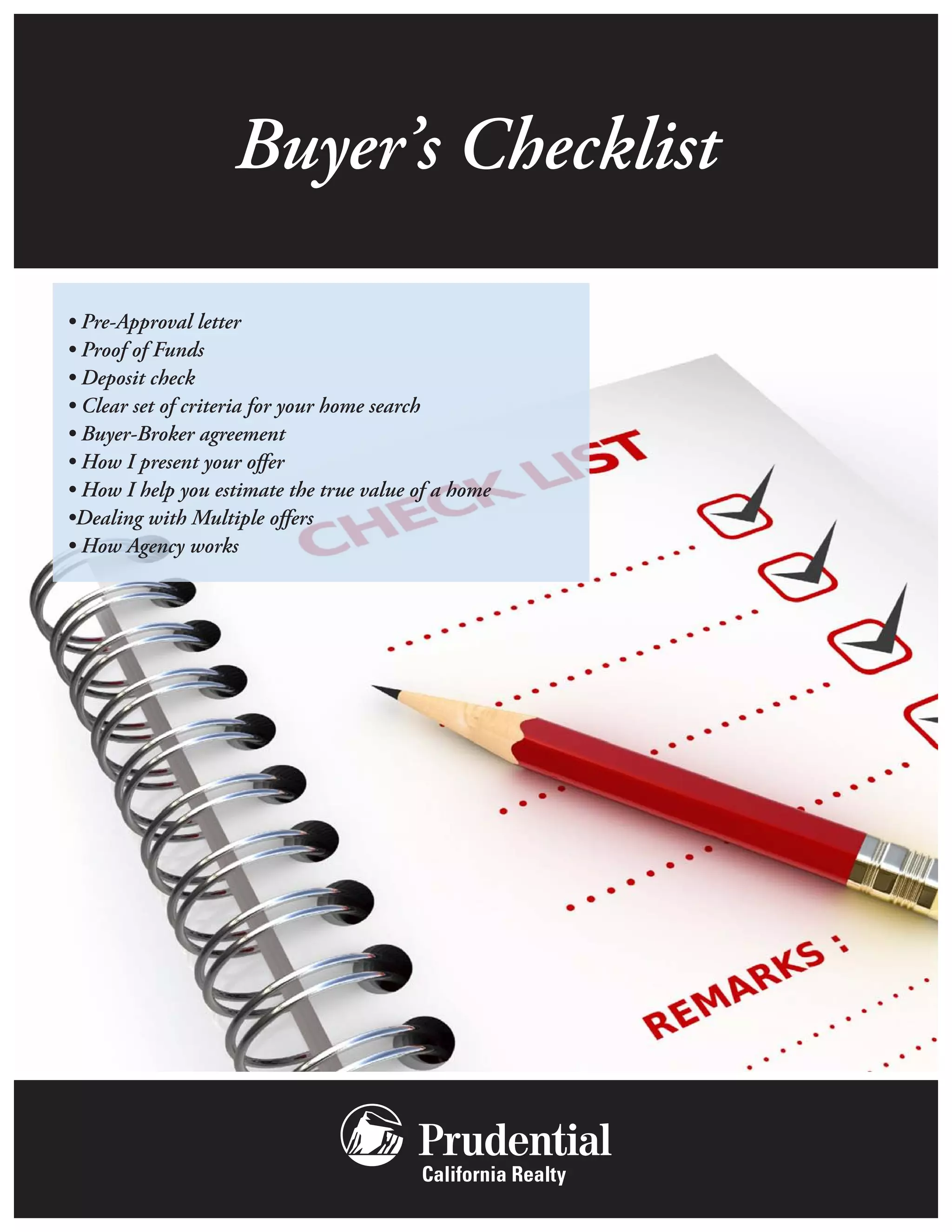 Buyer’s Checklist

• Pre-Approval letter
• Proof of Funds
• Deposit check
• Clear set of criteria for your home search
• Buyer-Broker agreement
• How I present your offer
• How I help you estimate the true value of a home
•Dealing with Multiple offers
• How Agency works
 