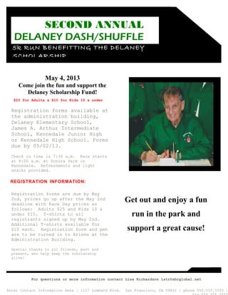 SECOND ANNUAL
   DELANEY DASH/SHUFFLE
  5k RUN BENEFITTING THE DELANEY
  SCHOLARSHIP


                 May 4, 2013
     Come join the fun and support the
       Delaney Scholarship Fund!
   $20 for Adults & $10 for Kids 10 & under

  Registration forms available at
  the administration building,
  Delaney Elementary School,
  James A. Arthur Intermediate
  School, Kennedale Junior High
  or Kennedale High School. Forms
  due by 05/02/13.
  Check in time is 7:30 a.m. Race starts
  at 8:00 a.m. at Sonora Park in
  Kennedale. Refreshments and light
  snacks provided.

 REGISTRATION INFORMATION:

  Registration forms are due by May
  2nd, prices go up after the May 2nd
  deadline with Race Day prices as
                                                      Get out and enjoy a fun
  follows: Adults $25 and Kids 10 &
  under $15. T-shirts to all                            run in the park and
  registrants signed up by May 2nd.
  Additional T-shirts available for
  $10 each. Registration form and pmt                 support a great cause!
  are to be turned in to Arlene at the
  Administration Building.

  Special thanks to all friends, past and
  present, who help keep the scholarship
  alive!




          For questions or more information contact Lisa Richardson lstr@sbcglobal.net

Enter Contact Information Here | 1127 Lombard Blvd.   San Francisco, CA 59802 | phone 555.555.5555 |
 