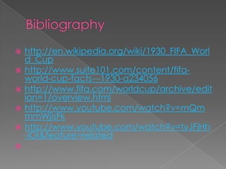 Bibliographyhttp://en.wikipedia.org/wiki/1930_FIFA_World_Cuphttp://www.suite101.com/content/fifa-world-cup-facts---1930-a234056http://www.fifa.com/worldcup/archive/edition=1/overview.htmlhttp://www.youtube.com/watch?v=mQmmmWjisFkhttp://www.youtube.com/watch?v=tyJFjHh-lOI&feature=related