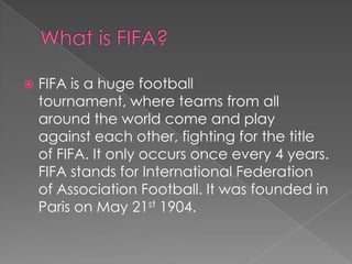 What is FIFA?FIFA is a huge football tournament, where teams from all around the world come and play against each other, fighting for the title of FIFA. It only occurs once every 4 years. FIFA stands for International Federation of Association Football. It was founded in Paris on May 21st 1904.