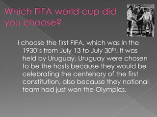 Which FIFA world cup did you choose?  I choose the first FIFA, which was in the 1930’s from July 13 to July 30th. It was held by Uruguay. Uruguay were chosen to be the hosts because they would be celebrating the centenary of the first constitution, also because they national team had just won the Olympics.