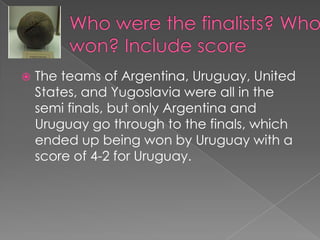 Who were the finalists? Who won? Include score The teams of Argentina, Uruguay, United States, and Yugoslavia were all in the semi finals, but only Argentina and Uruguay go through to the finals, which ended up being won by Uruguay with a score of 4-2 for Uruguay.