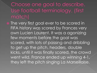 Choose one goal to describe. Use football terminology. (first match)The very first goal ever to be scored in FIFA history was scored by Frances very own Lucien Laurent. It was a agonizing few moments before the goal was scored, with lots of passing and dribbling to get up the pitch, headers, double kicks, until it was finally scored, the crowd went wild. France ended up winning 4-1, they left the pitch singing La Marseillaise.