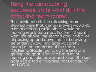 Using the same scoring sequence, state what skills the attacking team scored.The individual skills the attacking team showed were that, certain players would do a lot of dribbling while others would be marking ready for a pass. For the first goal it went like above, the second goal had a lot of passing up and down the field drawing defenders away. Third goal was pretty much just one member of the team (Guillermo Stabile) going up the field and getting the goal.  The third has a lot of marking and fake passes and so on. The last goal had a tad of dribbling, tons of passing and GOAL.