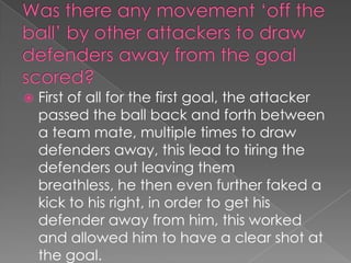 Was there any movement ‘off the ball’ by other attackers to draw defenders away from the goal scored?First of all for the first goal, the attacker passed the ball back and forth between a team mate, multiple times to draw defenders away, this lead to tiring the defenders out leaving them breathless, he then even further faked a kick to his right, in order to get his defender away from him, this worked and allowed him to have a clear shot at the goal.