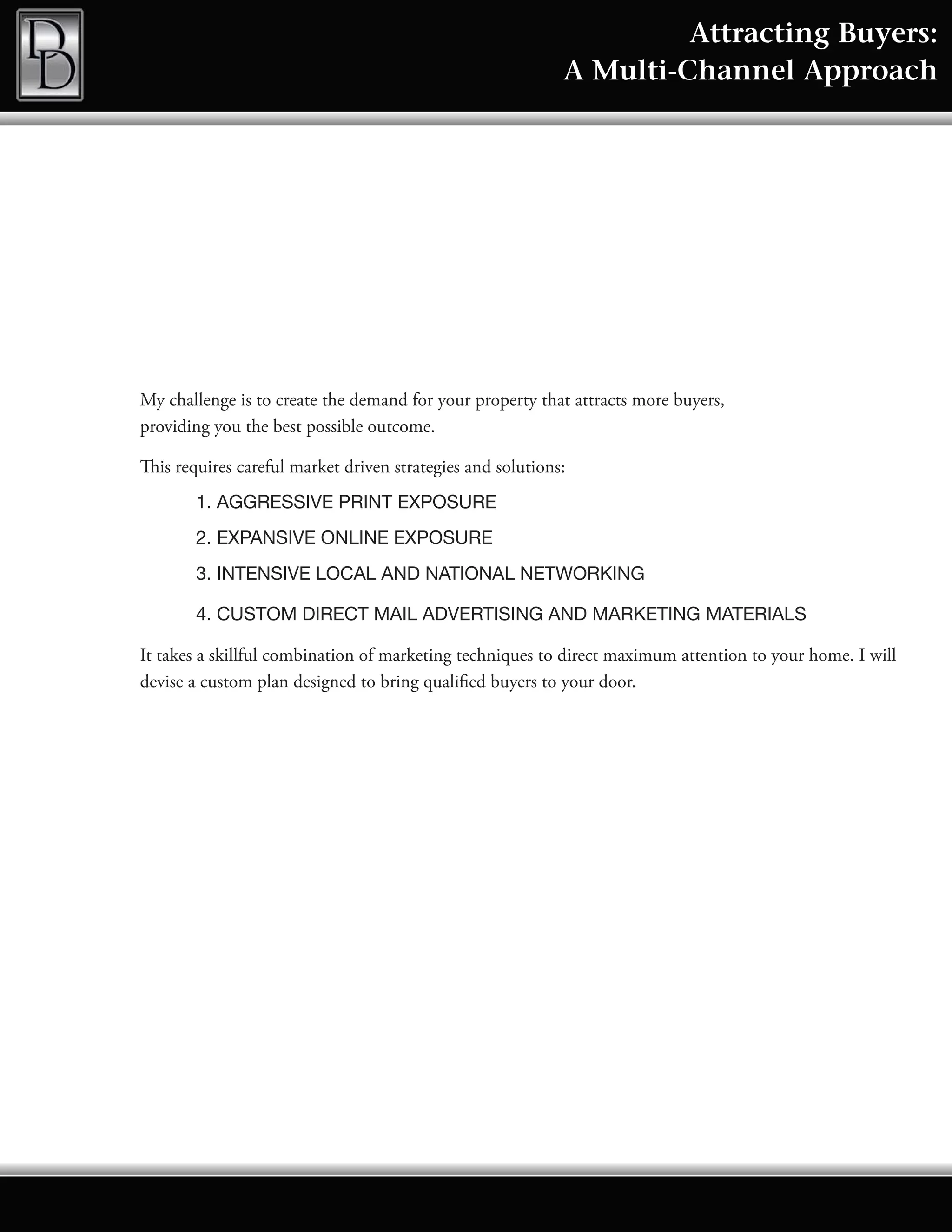Attracting Buyers:
                                                            A Multi-Channel Approach




My challenge is to create the demand for your property that attracts more buyers,
providing you the best possible outcome.

This requires careful market driven strategies and solutions:
        1. AGGRESSIVE PRINT EXPOSURE
        2. EXPANSIVE ONLINE EXPOSURE
        3. INTENSIVE LOCAL AND NATIONAL NETWORKING

        4. CUSTOM DIRECT MAIL ADVERTISING AND MARKETING MATERIALS

It takes a skillful combination of marketing techniques to direct maximum attention to your home. I will
devise a custom plan designed to bring qualified buyers to your door.
 