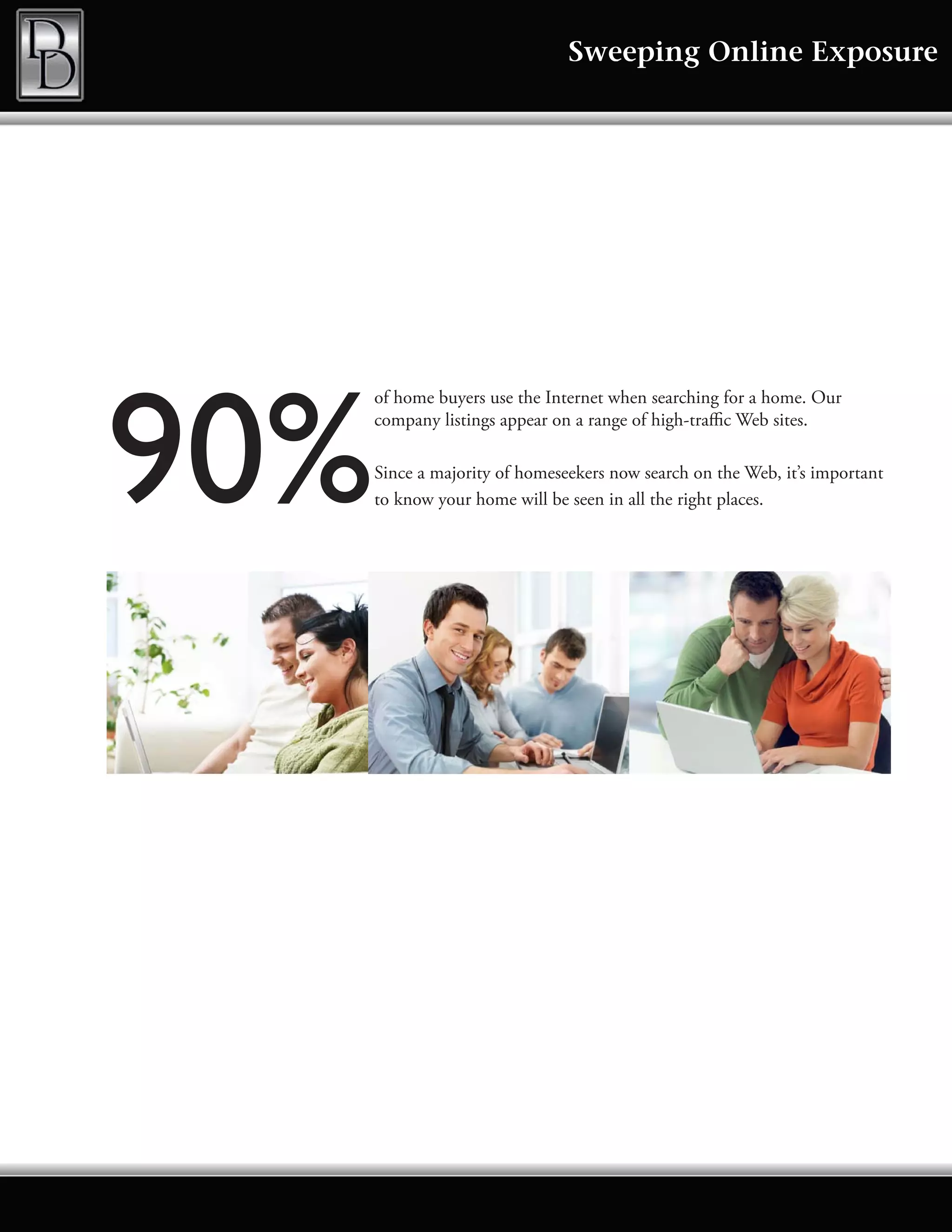 Sweeping Online Exposure




90%
      of home buyers use the Internet when searching for a home. Our
      company listings appear on a range of high-traffic Web sites.

      Since a majority of homeseekers now search on the Web, it’s important
      to know your home will be seen in all the right places.
 