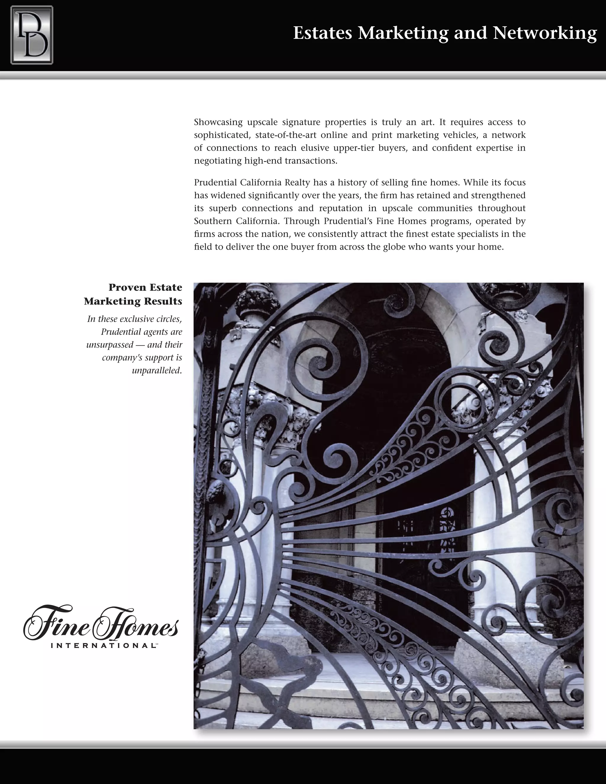 Estates Marketing and Networking



                              Showcasing upscale signature properties is truly an art. It requires access to
                              sophisticated, state-of-the-art online and print marketing vehicles, a network
                              of connections to reach elusive upper-tier buyers, and confident expertise in
                              negotiating high-end transactions.

                              Prudential California Realty has a history of selling fine homes. While its focus
                              has widened significantly over the years, the firm has retained and strengthened
                              its superb connections and reputation in upscale communities throughout
                              Southern California. Through Prudential’s Fine Homes programs, operated by
                              firms across the nation, we consistently attract the finest estate specialists in the
                              field to deliver the one buyer from across the globe who wants your home.



   Proven Estate
Marketing Results
In these exclusive circles,
    Prudential agents are
unsurpassed — and their
    company’s support is
            unparalleled.
 