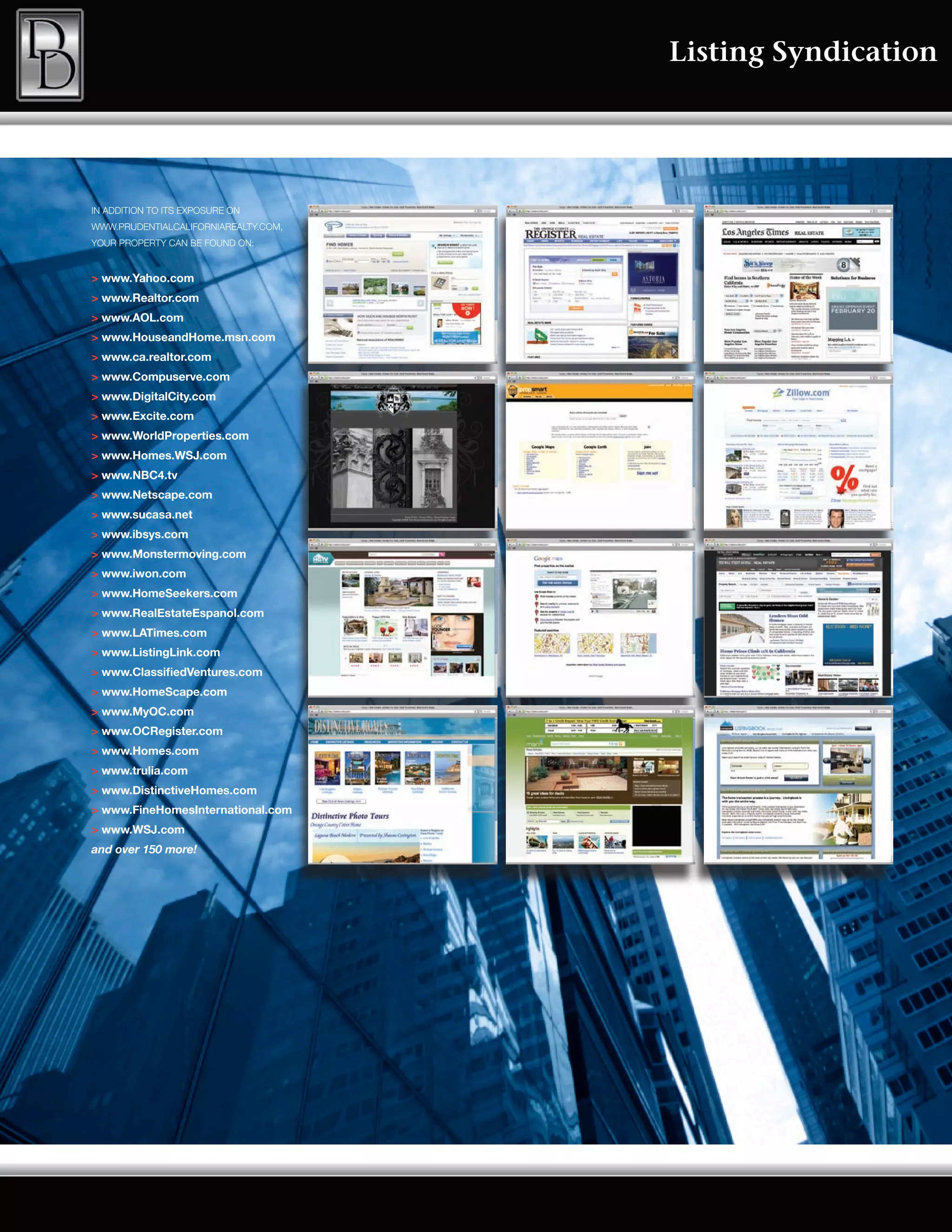 Listing Syndication




IN ADDITION TO ITS EXPOSURE ON
WWW.PRUDENTIALCALIFORNIAREALTY.COM,
YOUR PROPERTY CAN BE FOUND ON:


> www.Yahoo.com
> www.Realtor.com
> www.AOL.com
> www.HouseandHome.msn.com
> www.ca.realtor.com
> www.Compuserve.com
> www.DigitalCity.com
> www.Excite.com
> www.WorldProperties.com
> www.Homes.WSJ.com
> www.NBC4.tv
> www.Netscape.com
> www.sucasa.net
> www.ibsys.com
> www.Monstermoving.com
> www.iwon.com
> www.HomeSeekers.com
> www.RealEstateEspanol.com
> www.LATimes.com
> www.ListingLink.com
> www.ClassifiedVentures.com
> www.HomeScape.com
> www.MyOC.com
> www.OCRegister.com
> www.Homes.com
> www.trulia.com
> www.DistinctiveHomes.com
> www.FineHomesInternational.com
> www.WSJ.com
and over 150 more!
 
