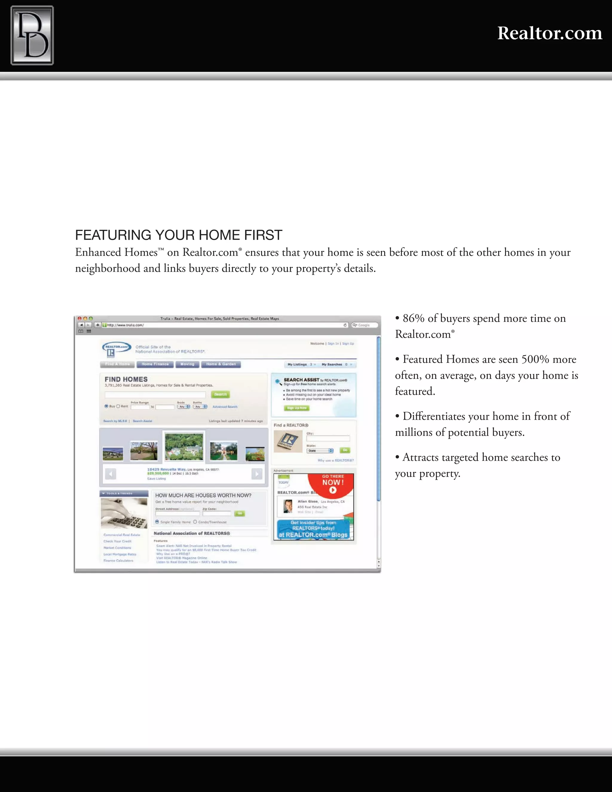 Realtor.com




FEATURING YOUR HOME FIRST
Enhanced Homes™ on Realtor.com® ensures that your home is seen before most of the other homes in your
neighborhood and links buyers directly to your property’s details.



                                                                 • 86% of buyers spend more time on
                                                                 Realtor.com®

                                                                 • Featured Homes are seen 500% more
                                                                 often, on average, on days your home is
                                                                 featured.

                                                                 • Differentiates your home in front of
                                                                 millions of potential buyers.

                                                                 • Attracts targeted home searches to
                                                                 your property.
 