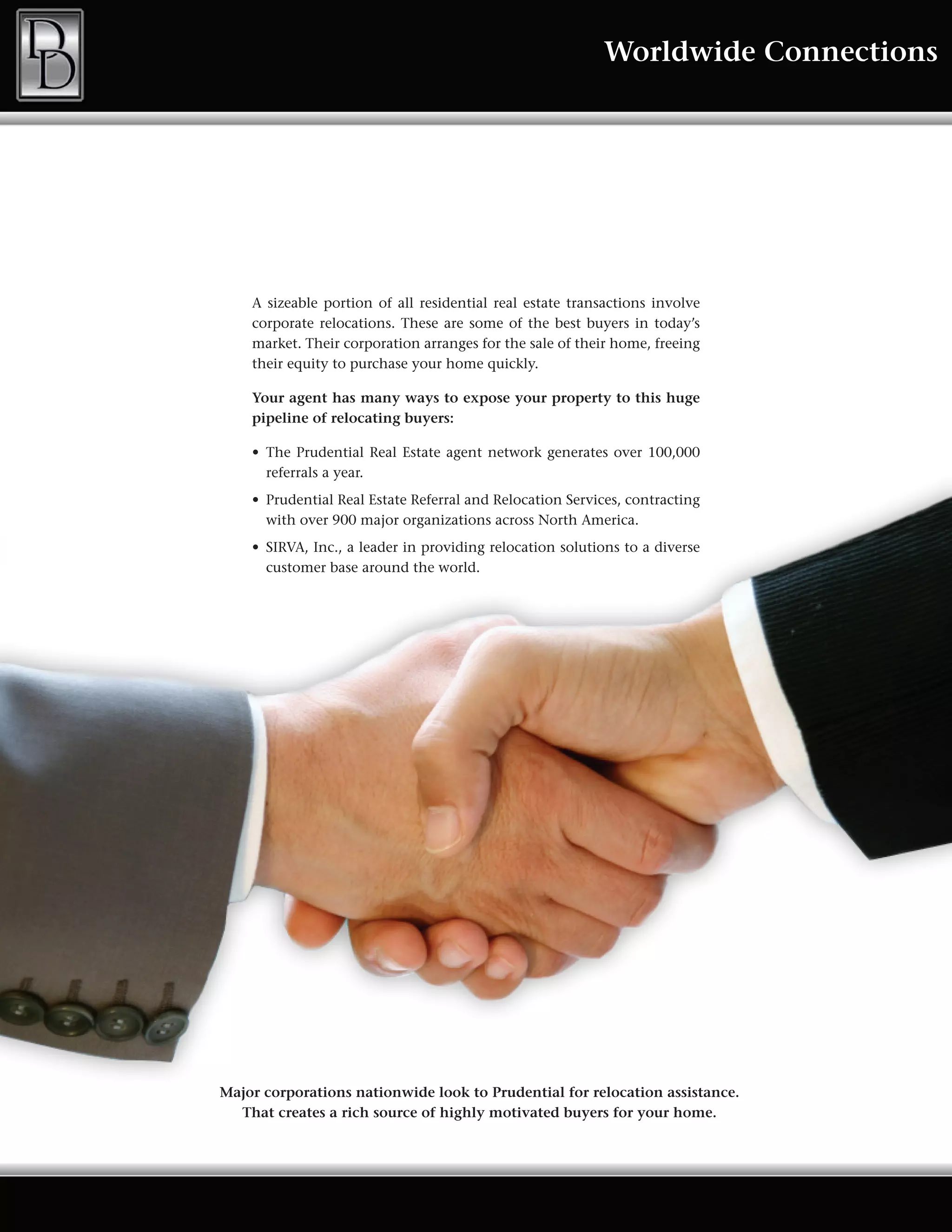 Worldwide Connections




    A sizeable portion of all residential real estate transactions involve
    corporate relocations. These are some of the best buyers in today’s
    market. Their corporation arranges for the sale of their home, freeing
    their equity to purchase your home quickly.

    Your agent has many ways to expose your property to this huge
    pipeline of relocating buyers:

    •	 The	 Prudential	 Real	 Estate	 agent	 network	 generates	 over	 100,000	
       referrals a year.
    •	 Prudential	Real	Estate	Referral	and	Relocation	Services,	contracting	
       with over 900 major organizations across North America.
    •	 SIRVA,	Inc.,	a	leader	in	providing	relocation	solutions	to	a	diverse	
       customer base around the world.




Major corporations nationwide look to Prudential for relocation assistance.
  That creates a rich source of highly motivated buyers for your home.
 