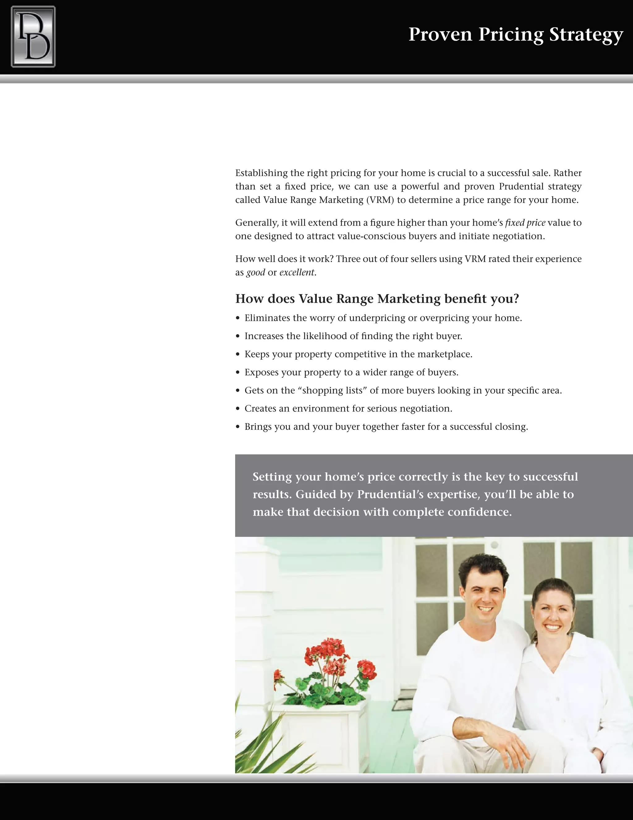 Proven Pricing Strategy




Establishing the right pricing for your home is crucial to a successful sale. Rather
than set a fixed price, we can use a powerful and proven Prudential strategy
called	Value	Range	Marketing	(VRM)	to	determine	a	price	range	for	your	home.	

Generally, it will extend from a figure higher than your home’s fixed price value to
one designed to attract value-conscious buyers and initiate negotiation.

How	well	does	it	work?	Three	out	of	four	sellers	using	VRM	rated	their	experience	
as good or excellent.

How does Value Range Marketing benefit you?
•	 Eliminates	the	worry	of	underpricing	or	overpricing	your	home.	
•	 Increases	the	likelihood	of	finding	the	right	buyer.	
•	 Keeps	your	property	competitive	in	the	marketplace.	
•	 Exposes	your	property	to	a	wider	range	of	buyers.	
•	 Gets	on	the	“shopping	lists”	of	more	buyers	looking	in	your	specific	area.	
•	 Creates	an	environment	for	serious	negotiation.	
•	 Brings	you	and	your	buyer	together	faster	for	a	successful	closing.




    Setting your home’s price correctly is the key to successful
    results. Guided by Prudential’s expertise, you’ll be able to
    make that decision with complete confidence.
 