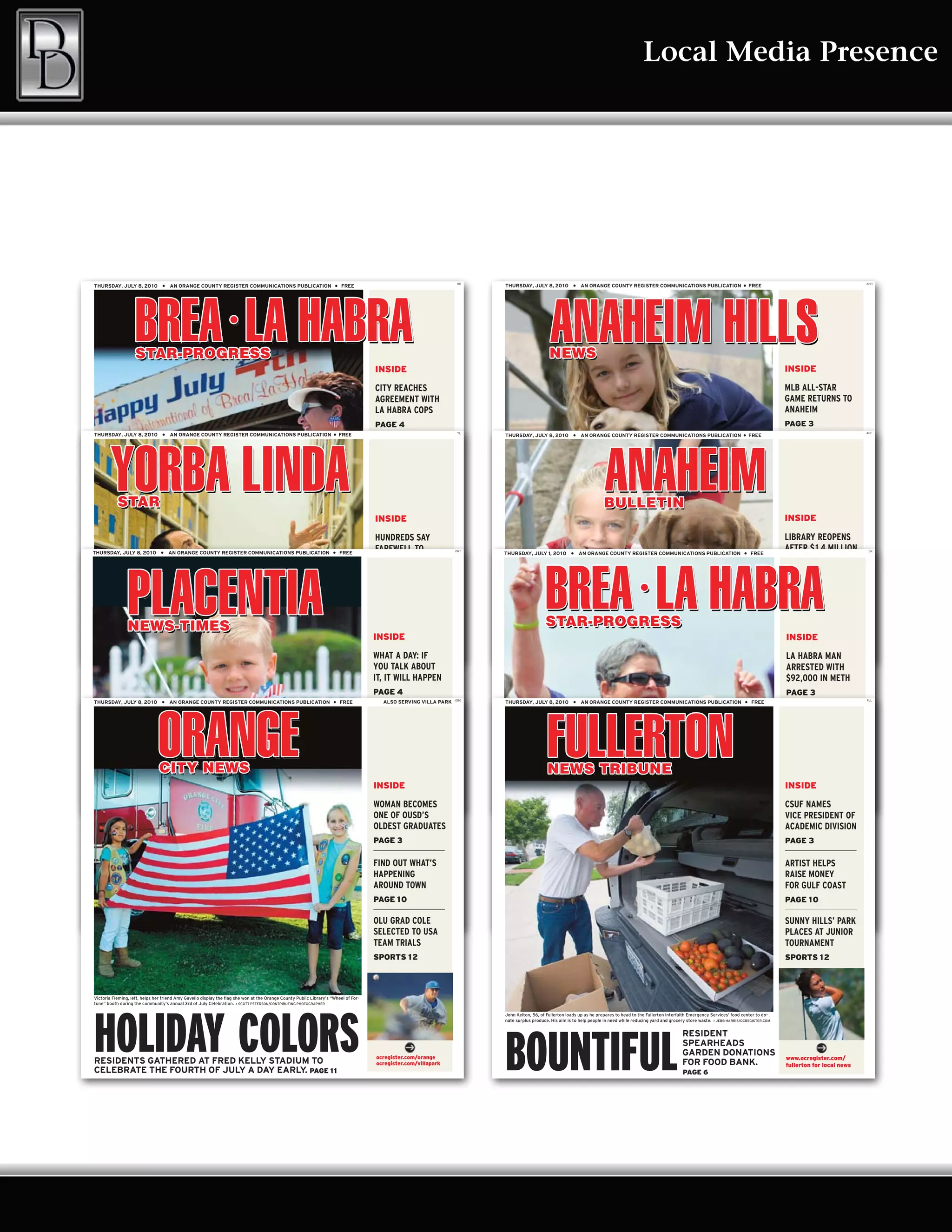 Local Media Presence




                                                                                                                                                                   BR                                                                                                                                                                     ANH
THURSDAY, JULY 8, 20 1 0          ●   AN ORANGE COUNTY REGISTER COMMUNICATIONS PUBLICATION                             ●   FREE                                         THURSDAY, JULY 8, 20 1 0         ●   AN ORANGE COUNTY REGISTER COMMUNICATIONS PUBLICATION                            ●    FREE




                                                                                                                                     INSIDE                                                                                                                                                                 INSIDE

                                                                                                                                     CITY REACHES                                                                                                                                                           MLB ALL-STAR
                                                                                                                                     AGREEMENT WITH                                                                                                                                                         GAME RETURNS TO
                                                                                                                                     LA HABRA COPS                                                                                                                                                          ANAHEIM
                                                                                                                                     PAGE 4                                                                                                                                                                 PAGE 3
                                                                                                                                                                   YL                                                                                                                                                                     ANE
THURSDAY, JULY 8, 20 1 0          ●   AN ORANGE COUNTY REGISTER COMMUNICATIONS PUBLICATION                            ●    FREE                                         THURSDAY, JULY 8, 20 1 0         ●   AN ORANGE COUNTY REGISTER COMMUNICATIONS PUBLICATION                            ●    FREE

                                                                                                                                     LA HABRA STUDENTS                                                                                                                                                      ANNUAL TIM
                                                                                                                                     RALLY TO SUPPORT                                                                                                                                                       SALMON GOLF
                                                                                                                                     LAID OFF TEACHERS                                                                                                                                                      CLASSIC SLATED
                                                                                                                                     PAGE 8                                                                                                                                                                 PAGE 4

                                                                                                                                     HERALDS PICK UP                                                                                                                                                        KANSAS CITY
                                                                                                                                     INSIDEHONORS
                                                                                                                                     TOP CIF                                                                                                                                                                ROYALS SIGN FIRST
                                                                                                                                                                                                                                                                                                            INSIDE
                                                                                                                                     IN DIVISION 5                                                                                                                                                          PICK COLON
                                                                                                                                     HUNDREDS2
                                                                                                                                     SPORTS 1 SAY
                                                                                                                                                                                                                                                                                                            LIBRARY REOPENS
                                                                                                                                                                                                                                                                                                            SPORTS 1 0
THURSDAY, JULY 8, 20 1 0         ●    AN ORANGE COUNTY REGISTER COMMUNICATIONS PUBLICATION                            ●    FREE
                                                                                                                                     FAREWELL TO                  PNT
                                                                                                                                                                        THURSDAY, JULY 1, 20 1 0        ●    AN ORANGE COUNTY REGISTER COMMUNICATIONS PUBLICATION                            ●    FREE
                                                                                                                                                                                                                                                                                                            AFTER $ 1.4 MILLION            BR


                                                                                                                                     FALLEN MARINE                                                                                                                                                          RENOVATION
                                                                                                                                     PAGE 5                                                                                                                                                                 PAGE 3
Emma Jean Jorgenson, left, from Yorba Linda and Syliva Ronquillo from Brea, dance to the music of Ronnie and the Classics                                               Remy Guyett, 8, of Anaheim Hills, embraces Dooley, a lab competing in the Yankee Doodle Dog Show on Saturday.       > ERIC
                                                                                                                                                                        CARPENTER/STAFF




                                                                                                                                                                        FOURTH OF JULY
during the Brea Country Fair on Saturday. The annual event featured a variety of patriotic festivities. > LOU PONSI/STAFF




HAPPY FOURTH
                                                                                                                                     GO+DO:                                                                                                                                                                 ANAHEIM GEARS
                                                                                                                                     PLAN YOUR                                                                                                                                                              UP FOR ALL STAR
                                                                                                                                     WEEKEND                                                                                                                                                                GAME
                                                                                                                                      PAGE 8                                                                                                                                                                PAGE 4
                                                                                                                                     INSIDE                                                                                                                                                                 INSIDE
THE ANNUAL COUNTRY FAIR FEATURES                                                                                                      ocregister.com/brea               ANAHEIM HILLS GROUP SPONSORS RUN, DOG SHOW,                                                                                         www.ocregister.com/
                                                                                                                                      ocregister.com/lahabra                                                                                                                                                anaheimhills for local news
LOTS OF PATRIOTIC ACTIVITIES. PAGE 1 3                                                                                               WHAT A DAY: KRINIK
                                                                                                                                      VALENCIA’S IF                     FIREWORKS. PAGE 6                                                                                                                   KANSAS CITY
                                                                                                                                                                                                                                                                                                            LA HABRA MAN
                                                                                                                                      WINS NATIONAL
                                                                                                                                     YOU TALK ABOUT                                                                                                                                                         ROYALS SIGN FIRST
                                                                                                                                                                                                                                                                                                            ARRESTED WITH
                                                                                                                                      TRACK AWARD
                                                                                                                                     IT, IT WILL HAPPEN                                                                                                                                                     ROUND PICK METH
                                                                                                                                                                                                                                                                                                            $92,000 IN COLON
                                                                                                                                     PAGE 4 1 0
                                                                                                                                     SPORTS                                                                                                                                                                 SPORTS 1 1
                                                                                                                                                                                                                                                                                                            PAGE 3
                                                                                                                                                                  ORG                                                                                                                                                                     FUL
THURSDAY, JULY 8, 20 1 0          ●   AN ORANGE COUNTY REGISTER COMMUNICATIONS PUBLICATION                            ●    FREE         ALSO SERVING VILLA PARK         THURSDAY, JULY 8, 20 1 0         ●   AN ORANGE COUNTY REGISTER COMMUNICATIONS PUBLICATION                             ●   FREE

                                                                                                                                     GO+DO:                                                                                                                                                                 GOMEZ: OFFICER
Tim Naftali, director of the Nixon Presidential Library & Museum, explains the process of preparing the newly arrived estimated
40 million pages of documents from the Nixon presidency. They are housed in a 1 5,000-square -foot addition completed last           PLAN YOUR                          Ashlyn Hoffman, 9, poses with her dog, Ginger Bread, before the Yankee Doodle Dog Show competition at Canyon High School.
                                                                                                                                                                                                                                                                                                            HONORED FOR
November. > JEBB HARRIS/OCREGISTER.COM
                                                                                                                                     WEEKEND                            > ERIC CARPENTER/STAFF
                                                                                                                                                                                                                                                                                                            RECOVERING CARS



HOME IN Y.L.                                                                                                                                                            FOURTH OF JULY
                                                                                                                                     PAGE 9                                                                                                                                                                 PAGE 4

                                                                                                                                     VALENCIA’S KRINIK                                                                                                                                                      BREA OLINDA GRAD
                                                                                                                                     WINS NATIONAL
                                                                                                                                     INSIDE                                                                                                                                                                 INSIDE SPOT ON
                                                                                                                                                                                                                                                                                                            VYING FOR
ARTIFACTS FROM NIXON’S PRESIDENCY HAVE BEEN MOVED                                                                                    TRACK AWARD
                                                                                                                                      www.ocregister.com/               REVELERS, DOGS GET A JUMP ON FOURTH PARTIES.                                                                                        OPRAH NETWORK
                                                                                                                                                                                                                                                                                                              www.ocregister.com/
                                                                                                                                      yorbalinda for local news
TO NIXON LIBRARY’S NEW ARCHIVAL WAREHOUSE. PAGE 3                                                                                    WOMAN BECOMES
                                                                                                                                     SPORTS 1 1
                                                                                                                                                                        PAGE 7                                                                                                                              CSUF NAMES news
                                                                                                                                                                                                                                                                                                              anaheim for local
                                                                                                                                                                                                                                                                                                            PAGE 6
                                                                                                                                     ONE OF OUSD’S                                                                                                                                                          VICE PRESIDENT OF
                                                                                                                                     OLDEST GRADUATES                                                                                                                                                       ACADEMIC DIVISION
                                                                                                                                     PAGE 3                                                                                                                                                                 PAGE 3
Zack Rogers, 5, of Placentia has his bike decorated and ready for the mini-bike parade Saturday as part of the festivities for the                                      Judy Belvill of Beckman Coulter in Brea is inspired as she walks the survivors’ lap of the Relay for Life Saturday at Brea Olinda
Mignon Way block party. Residents on the street have hosted the annual get-together for the past few years. > LOU PONSI/STAFF                                           High School. The 24-hour event raised money and awareness for cancer research. > LOU PONSI/STAFF




COMING TOGETHER                                                                                                                                                         WALKING FOR LIFE
                                                                                                                                     FIND OUT WHAT’S                                                                                                                                                        ARTIST HELPS
                                                                                                                                     HAPPENING                                                                                                                                                              RAISE MONEY
                                                                                                                                     AROUND TOWN                                                                                                                                                            FOR GULF COAST
                                                                                                                                     PAGE 1 0                                                                                                                                                               PAGE 1 0
NEIGHBORS HOLD ANNUAL BLOCK PARTY                                                                                                    www.ocregister.com/                RELAY FOR LIFE EVENTS ON SATURDAY RAISE                                                                                              ocregister.com/brea
TO KEEP THE COMMUNITY IN TOUCH. PAGE 7                                                                                               OLU GRAD COLE
                                                                                                                                     placentia for local news
                                                                                                                                                                        THOUSANDS FOR THE AMERICAN CANCER SOCIETY.                                                                          PAGE 1 3        SUNNY HILLS’ PARK
                                                                                                                                                                                                                                                                                                             ocregister.com/lahabra

                                                                                                                                     SELECTED TO USA                                                                                                                                                        PLACES AT JUNIOR
                                                                                                                                     TEAM TRIALS                                                                                                                                                            TOURNAMENT
                                                                                                                                     SPORTS 1 2                                                                                                                                                             SPORTS 1 2



Victoria Fleming, left, helps her friend Amy Gavello display the flag she won at the Orange County Public Library’s “Wheel of For-
tune” booth during the community’s annual 3rd of July Celebration. > SCOTT PETERSON/CONTRIBUTING PHOTOGRAPHER




HOLIDAY COLORS
                                                                                                                                                                        John Kelton, 56, of Fullerton loads up as he prepares to head to the Fullerton Interfaith Emergency Services’ food center to do-
                                                                                                                                                                        nate surplus produce. His aim is to help people in need while reducing yard and grocery store waste. > JEBB HARRIS/OCREGISTER.COM




                                                                                                                                                                        BOUNTIFUL
                                                                                                                                                                                                                                                               RESIDENT
                                                                                                                                                                                                                                                               SPEARHEADS
                                                                                                                                      ocregister.com/orange
                                                                                                                                                                                                                                                               GARDEN DONATIONS
                                                                                                                                                                                                                                                                                                            www.ocregister.com/
RESIDENTS GATHERED AT FRED KELLY STADIUM TO                                                                                           ocregister.com/villapark                                                                                                 FOR FOOD BANK.                               fullerton for local news
CELEBRATE THE FOURTH OF JULY A DAY EARLY. PAGE 1 1                                                                                                                                                                                                             PAGE 6
 