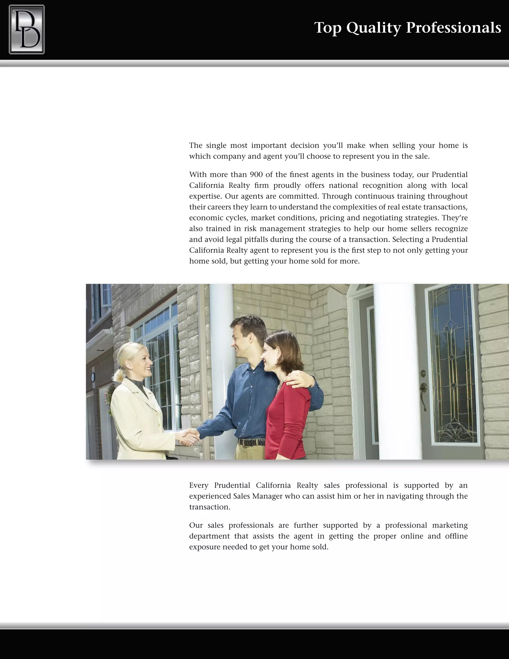 Top Quality Professionals




The single most important decision you’ll make when selling your home is
which company and agent you’ll choose to represent you in the sale.

With more than 900 of the finest agents in the business today, our Prudential
California Realty firm proudly offers national recognition along with local
expertise. Our agents are committed. Through continuous training throughout
their careers they learn to understand the complexities of real estate transactions,
economic cycles, market conditions, pricing and negotiating strategies. They’re
also trained in risk management strategies to help our home sellers recognize
and avoid legal pitfalls during the course of a transaction. Selecting a Prudential
California Realty agent to represent you is the first step to not only getting your
home sold, but getting your home sold for more.




Every Prudential California Realty sales professional is supported by an
experienced Sales Manager who can assist him or her in navigating through the
transaction.

Our sales professionals are further supported by a professional marketing
department that assists the agent in getting the proper online and offline
exposure needed to get your home sold.
 