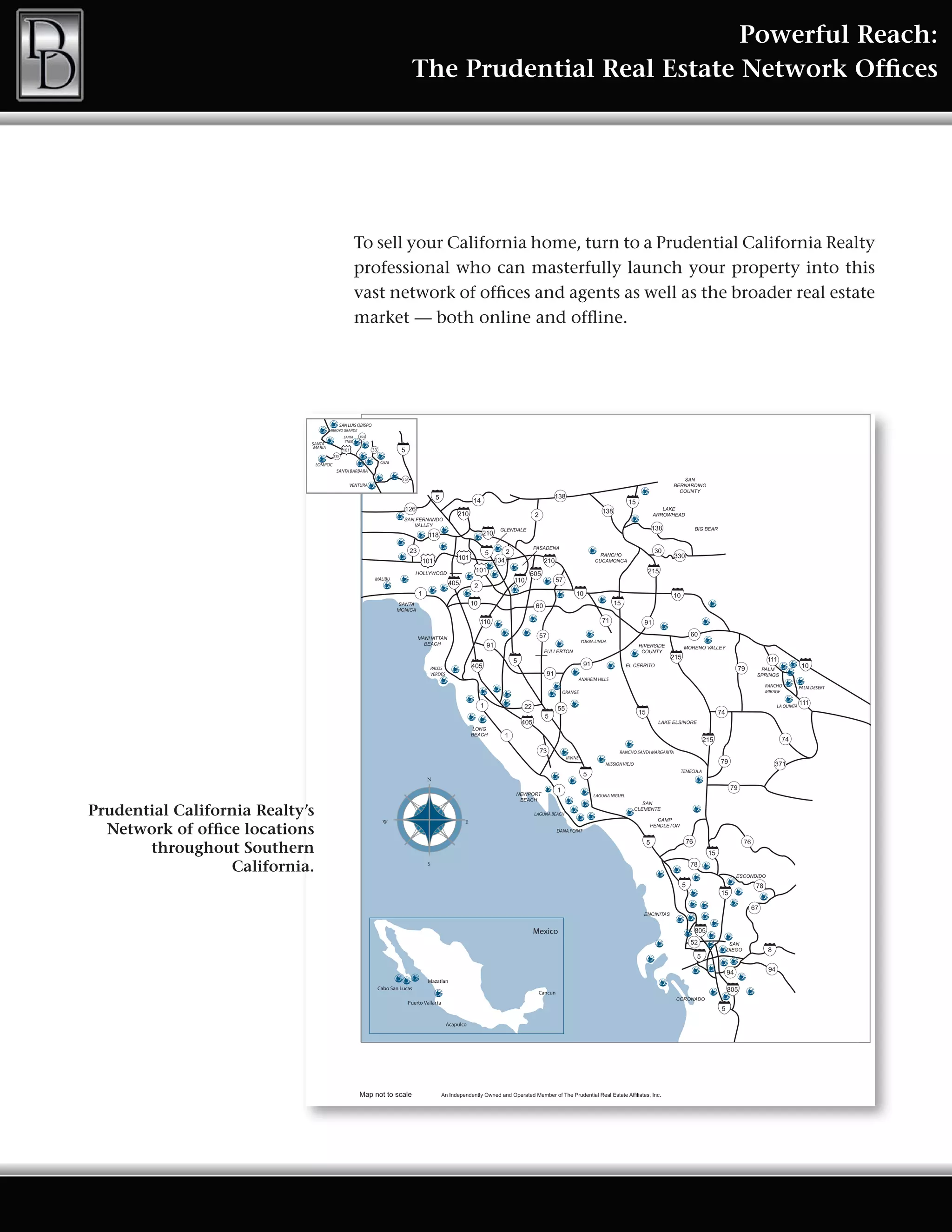 Powerful Reach:
                                                                                       The Prudential Real Estate Network Offices




                                                          To sell your California home, turn to a Prudential California Realty
                                                          professional who can masterfully launch your property into this
                                                          vast network of offices and agents as well as the broader real estate
                                                          market — both online and offline.




                                                SAN LUIS OBISPO
                                      ARROYO GRANDE
                                                  SANTA   154
                                                   YNEZ
                             SANTA
                              MARIA                               33
                                          135

                                 LOMPOC                                 OJAI
                                           SANTA BARBARA
                                                                                 126
                                                     VENTURA




                                                                   MALIBU




                                                                                                                                         YORBA LINDA




                                                                                             PALOS
                                                                                             VERDES
                                                                                                                                         ANAHEIM HILLS
                                                                                                                                                                                              RANCHO          PALM DESERT
                                                                                                                             ORANGE                                                           MIRAGE


                                                                                                                                                                                                  LA QUINTA




                                                                                                                                                          RANCHO SANTA MARGARITA
                                                                                                                                IRVINE
                                                                                                                                                    MISSION VIEJO
                                                                                                                                                                                   TEMECULA
                                                                                           N

                                                                                                                                               LAGUNA NIGUEL


Prudential California Realty’s                                                                                   LAGUNA BEACH
                                                                        W                                    E
  Network of office locations                                                                                              DANA POINT


       throughout Southern
                  California.                                                              S




                                                                                                                 Mexico




                                                                                            Mazatlan
                                                                       Cabo San Lucas
                                                                                                                  Cancun
                                                                                   Puerto Vallarta



                                                                                                      Acapulco
 