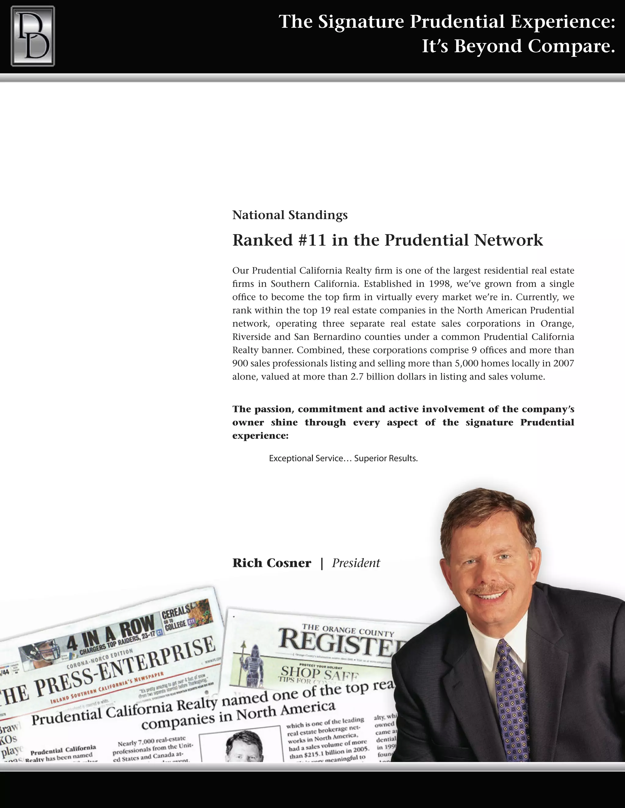 The Signature Prudential Experience:
                          It’s Beyond Compare.




National Standings

Ranked #11 in the Prudential Network
Our Prudential California Realty firm is one of the largest residential real estate
firms in Southern California. Established in 1998, we’ve grown from a single
office to become the top firm in virtually every market we’re in. Currently, we
rank within the top 19 real estate companies in the North American Prudential
network, operating three separate real estate sales corporations in Orange,
Riverside and San Bernardino counties under a common Prudential California
Realty banner. Combined, these corporations comprise 9 offices and more than
900 sales professionals listing and selling more than 5,000 homes locally in 2007
alone, valued at more than 2.7 billion dollars in listing and sales volume.


The passion, commitment and active involvement of the company’s
owner shine through every aspect of the signature Prudential
experience:

        Exceptional Service… Superior Results.




Rich Cosner | President
 
