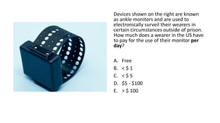 Devices shown on the right are known
as ankle monitors and are used to
electronically surveil their wearers in
certain circumstances outside of prison.
How much does a wearer in the US have
to pay for the use of their monitor per
day?
A. Free
B. < $ 1
C. < $ 5
D. $5 - $100
E. > $ 100
 