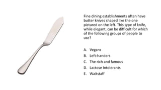 Fine dining establishments often have
butter knives shaped like the one
pictured on the left. This type of knife,
while elegant, can be difficult for which
of the following groups of people to
use?
A. Vegans
B. Left-handers
C. The rich and famous
D. Lactose Intolerants
E. Waitstaff
 
