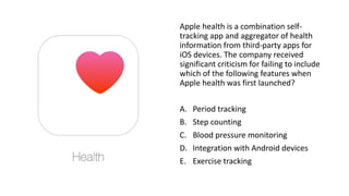 Apple health is a combination self-
tracking app and aggregator of health
information from third-party apps for
iOS devices. The company received
significant criticism for failing to include
which of the following features when
Apple health was first launched?
A. Period tracking
B. Step counting
C. Blood pressure monitoring
D. Integration with Android devices
E. Exercise tracking
 