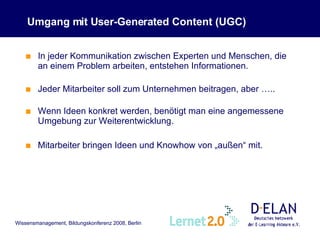 Umgang mit User-Generated Content (UGC) In jeder Kommunikation zwischen Experten und Menschen, die an einem Problem arbeiten, entstehen Informationen. Jeder Mitarbeiter soll zum Unternehmen beitragen, aber ….. Wenn Ideen konkret werden, benötigt man eine angemessene Umgebung zur Weiterentwicklung. Mitarbeiter bringen Ideen und Knowhow von „außen“ mit. 
