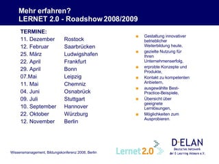 Mehr erfahren?  LERNET 2.0 - Roadshow 2008/2009  Gestaltung innovativer betrieblicher Weiterbildung heute, gezielte Nutzung für Ihren Unternehmenserfolg, erprobte Konzepte und Produkte, Kontakt zu kompetenten Anbietern, ausgewählte Best-Practice-Beispiele, Übersicht über geeignete Lernlösungen, Möglichkeiten zum Ausprobieren .   TERMINE: 11. Dezember Rostock 12. Februar Saarbrücken 25. März Ludwigshafen 22. April Frankfurt 29. April Bonn 07.Mai Leipzig 11. Mai Chemniz 04. Juni Osnabrück 09. Juli Stuttgart 10. September Hannover 22. Oktober Würzburg 12. November Berlin 