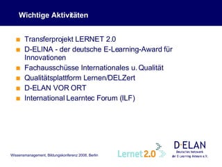 Wichtige Aktivitäten Transferprojekt LERNET 2.0 D-ELINA - der deutsche E-Learning-Award für Innovationen Fachausschüsse Internationales u. Qualität Qualitätsplattform Lernen/DELZert D-ELAN VOR ORT International Learntec Forum (ILF) 