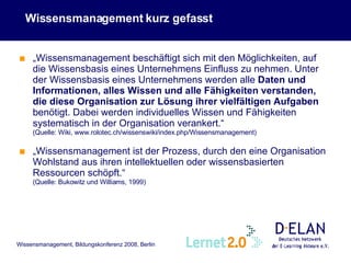 Wissensmanagement kurz gefasst  „ Wissensmanagement beschäftigt sich mit den Möglichkeiten, auf die Wissensbasis eines Unternehmens Einfluss zu nehmen. Unter der Wissensbasis eines Unternehmens werden alle  Daten und Informationen, alles Wissen und alle Fähigkeiten verstanden, die diese Organisation zur Lösung ihrer vielfältigen Aufgaben  benötigt. Dabei werden individuelles Wissen und Fähigkeiten systematisch in der Organisation verankert.“   (Quelle: Wiki, www.rolotec.ch/wissenswiki/index.php/Wissensmanagement) „ Wissensmanagement ist der Prozess, durch den eine Organisation Wohlstand aus ihren intellektuellen oder wissensbasierten Ressourcen schöpft.“   (Quelle: Bukowitz und Williams, 1999) 