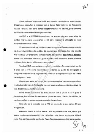 •
Como todos os processos na BR este projeto consumiu um longo tempo.
Chegamos a consultar e negociar com o Banco Fator (através do Presidente
Manoel Ferreira) para ser o banco receptor mas não foi adiante, pelo tamanho
do banco e não querer competição com o BB.
A CIELO e a REDECARD conscientes da ameaça que um novo leitor de
cartões representaria procuraram a BR para negociar a utilização de suas
máquinas com nosso cartão.
Firmamos um contrato então com a empresa de Ariê para assessoramento
no desenvolvimento deste cartão e do programa de fidelidade. Por esta ocasião
Ariê vendeu a CTF (não tenho certeza mas foi da ordem de 200 milhões de reais)
e crise a FTC com sede no Canadá, para atuar no ramo de cartões. Eventualmente
reside na Suíça, tendo o filho como responsável.
Tendo a ClELO apresentado as melhores condições, firmou um contrato de
3 anos com a FTC como intermediária cuidando da parte de divulgação e
programa de fidelidade e pagando uma comissão a BR pela utilização do cartão
nas máquinas CIELO.
o programa levou um tempo para entrar em regime e apresentou um bom
• resultado em termos de fidelização, mas um baixo resultado, embora positivo, na
fase de comissionamento financeiro.
Havia muitas discussões do meu pessoal com a ClELO e a FTC para a
demonstração e análise dos resultados, já que estamos falando de milhões de
movimentações, o que retardou a produção de resultado.
Não sabe se o contrato com a FTC foi renovado, já que saí da BR em
março/2014.
Fernando Soares era sócio da FTC Cards no percentual de 30%, sendo que
Nestor recebeu propina em 2013 de 150 mil de reais, de um previsto de 500 mil
reais. Tem conhecimento que Pedro Paulo Ramos pressionou Ariê para receber
6YY'
Impressopor:110.735.907-47Pet5886
Em:02/06/2016-17:21:35
 