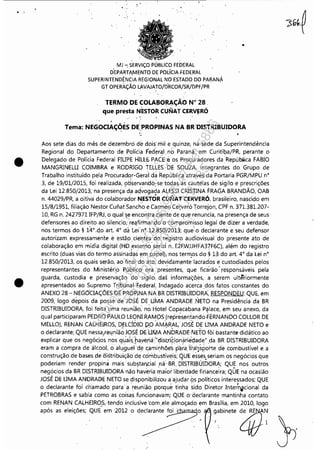 ~----------------------------------------~--------~~------------------ - -
. '
•
•
, ,
MJ ~ SERViÇO PÚBLICO FEDERAL
D'EPARTA,M~NTO DE POLíCIA FEDERAL
SUPERINTENDÊNCIA REGIONAL NO ESTADO DO PARANÁ
GT OPERÀÇÃO LAVAJATO!DRCOR/SR/DPF/PR
TERMO DE COLAIJORAÇÃO N° 28,. . . .
que presta NESTOR ClINAT CERV!'RÓ
~. .
•
Tema: NEGOCIAÇÕÉS DE,PROPINAS NA BR,"DISTRIBUIDORA
. 0 . . '. .
Aos sete dias do mês de dezembro de dois' niil e quinze, na sede da Superintendência
Regional do Departamento de Polícia teder~I, no Paraná, em Curitil;>a/PR, perante o
Delegado de Polícia Federal FIUPE HILI:E. PACE:e os Procuradores da República FABIO
MANGRINELU COIMBRA e RODRIGO lULI:S,b,E SOUZA, integrantes do Grupo de
Trabalho instituído pela Procurador-Gera'l da República através da Portaria PGR/MPU n°
3, de 19/01/2015, foi realizada, observandó~se todas as cautelas de sigilo e prescrições
da Lei 12,850/2013, na presença' da advogada ALESSI CRISlINA FRAGA BRANDÃO, OAB
n, 44029/PR, a oitiva do colaliorad~r NESTÕR CUNAT CERVERÓ, brasileiro, nascido em
15/8/1951, filiação Nestor Cufiat Sanch~ e Carmel] Ce~ero Torrejon, CPF n, 371.381.207-
10, RG n, 2427971 IFP/RJ, o qual'~e encon):ra ciente' de qu:e renuncia, na presença de seus
defensores ao direito ao silencio,:,'re~firinanélo'o'compromisso legal de dizer a verdade,
nos termos do § 14°,d,o art, 4° dá Lei'n<;n,850/2C113; que' o declarante e seu defensor
autorizam expressamente e estão cie'nt~s do régistro audiovisual do presente ato de
colaboração em mídia digital (HD,.externo'seriai n.. E2FWJJHFA37F6C), além do registro
escrito (duas vias do termo assinadas em papel)(nos tern:os do § 13 do art, 4° da Lei n°
12,850/2013, os quais serão, ao'final'do ato,devidam~nte'lacrad'os e custodiados pelos
representantes do Ministéri.o Públi,co ora"preser.ltes, que ficarão' responsáveis pela
guarda, custodia e preservação do sigilo: das informaçqes, a serem ultêriormente
apresentados ao Supremo tribunal 'Federal, Indagado acerca ,dos fatos constantes do
ANEXO 28 - NEGO"CIAÇÕES DE PROPINA NABR DISTRiBUIDORA, RESPONDEU: QUE, em
2009, logo depois da posse de JOSÉ DE UMA ANDRADE ,NETO na Presidência da BR
DISTRIBUIDORA, foi feita uma reu~íão: no:l-1otel Copacabana P'illace, em seu anexo, da
qual participaram PEDRO PAULO LEqNI.RA~OS(représ~n~andoÚRNANDO COLLOR DE
MELLO), RENAN CALHEIROS, DELCÍDIO pO AMARAL,JOSÉ DE UMA ANDRADE NETO e
o declarante; QUE nessa,rel!niã~ JOSÉ D6'u1l1A ANDRADE'NETO fói bastante didático ao
explicar que os negócios nos quab'baveriá :"districiomiríedade" da BR DISTRIBUIDORA
eram a compra de álcool, óalu,9ueldé ~aminhõe's,piúa 't'ra'II,sporte de combustível e a
construção de bases oe iJistribuição d~ combustíveis; QUE esses seriam os negócios que
poderiam renderpropinà mais' substal'lcial r:lá' BR, DISTRIBUIDORA; QUE nos outros
negócios da BR DISTRIBUIDORA não haveria~aiú lib'erdáde financeira; QUE na ocasião
JOSÉ DE UMA ANDRAOE NETO se ~isponibiliiou a ajudar ~s políticos interessados; QUE
o declarante foi chamado para' a reunião porque tfnha sido Diretor Inter'n~cional da
PETROBRAS e sabia como as coisas funcionavam; QUE o' declarante mantinha contato
com RENAN CALHEIROS,tendo inclusive 'com,ele almoçado em Brasília, em 2010, logo
,"'" " .'.lç6" QUE .m 2012 o doe',,,,,. foi , o ~'bI".~ ijJ}~ j;
Impressopor:110.735.907-47Pet5886
Em:02/06/2016-17:21:35
 