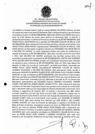 r-----------------------~--------------------~--------- -- -
•
•
" ,
MJ'':' SERViÇO PÚBUCo"FEDERAL
, DEPARTAMENTO DE POLÍCIA FEDERAL'
SUPERINTENDÊNCIA REGIONAL NO ESTADO DO PARANÁ
Gt OPERAÇÃOLAVAJ'A!O/DRCOR/SR/DPF/PR
, ., . ' ,
,.
CALHEIROS no Senado Federal; Q!JE,naoca~ião'RENAN CALHEIROS reclamou da falta
de repasse de propina po(parte do'deélar.ante; QUE o declarante explicou que não estava
arrecadando propina na BR DISTRIBUIDORA; QUE:então RENAN CALHEIROS disse que a
partir de então deixava de prestar apoio polítjco' ao declarante; QUE, no entanto, o
declarante permaneceu na Diretoria Financeira·e de Serviços,da BR DISTRIBUIDORA; QUE
PEDRO PAULO LEONI RAMOS era'o ~per;idor de FERNANDO CO~LOR DE MELLO na BR
DISTRIBUIDORA; QUE o detlaranté tinba reuniões periódicas, mensais ou bimestrais, com
PEDRO PAULO LEONI RAMOS' (~eprésentando FERNANDO COLLOR DE MELLO), JOSÉ
ZONIS (Diretor de Operações é LogístiCa indicado por FERNANDO COLLOR DE MELLO)
e DELCÍDIO DO AMARAL no Hotel Copacabana Palace para tratar de recebimento e
repasse de propinas na BR DISTRIBUIDORA;" QUE eSsas reuniões ocorreram entre 2010
e 2013; QUE DELCÍDIO DO' AMARAL participava das reuniões porque tinha uma
ascendência grande sobre o presidente da BR ÇlISTRIBUIDORA, JOSÉ DE UMA ANDRADE
NETO; QUE DELCÍDIO'DO AMARAL também era col1siderado responsável pela indicação
do declarante para a'diretoriadq BR DISTRIBUIDORA; QUE, em 2010, logo depois das
eleições, foi feita uma reunião de "acerto geral", no Hotel Leme Palace, convocada por
PEDRO PAULO LEONJ' RAMÓS (representando FERNA,NDO COLLOR DE MELLO),
CÂNDIDO VACAREZZA e DELCÍDIODO,AMARAL; QUE participaram dessa reunião o
declarante, ANDURTE DE BARROS DUARTE FILHO, J()SÉ ZONIS eLUIS CLAUDIO CASEIRA
SANCHES, ou seja, os diretores d.a BR DISTRIBUIDORA, além dos políticos mencionados;
QUE ficou acertadq que ANDURTEDE BARROS DUARTE FILHO, por meio da Diretoria de
Mercado Consumidor, arrecadaria propina .déstinada à bancada do PT na Câmara dos
Deputados: especialmente aos beputados Federais CÂNDIDO VACAREZZA, VANDER
LOUBET, JOSÉMENTOR, ANDRÉ VARGAS 'e'JILMAR TAno; QUE o declarante sabe que
a Diretoria de Mercado Consurriidor ,tratava dos grandes consumidores de combustível;
QUE o declarante sabe que nas negociações da Diretoria d,e Mercado Consumidor havia
cobrança e pagam'ento de propina; QUE no entanto o declarante nã.o sabe indicar
contratos específicos em que isso tenha ocorrido; QUE ó declararite acredita que os
repasses de propina nessa dir~t.o~ia ocorriar,n sem atuação ~e .operad.ores; QUE inclusive
VANDER LOUBET tinha uma proximidade muito graf'!decom ANDURTE DE BARROS
DUARTE FILHO; QUE nessa reunião ficou 'definido que JOSÉ ZONIS e LUIS CLAUDIO
CASEIRA SANCHES, por meio da Diretoria de Operações e Logística e da Diretoria de
Rede de Postos de Serviço, arrecadariam propina e'm favor de FERNANDO COLLOR DE
MELLO, por mei.o do operador PEDRO PAULO LEONI RAMOS;' QUE o declarante, por
meio da Diretoria Financeira, arrecadaria propina pàra DELCÍDIO DO AMARAL e RENAN
CALHEIROS, bem como atender.iij solicitações de FERNANDO COLLOR D~ MELLO (por
meio de PEDRO PAULO LEONI RAMOS) e CANDÍDO VACAREZZA; QUE nada mais
havendo a ser consignado, determinou-se que fosse encerrado presente termo que,
2
Impressopor:110.735.907-47Pet5886
Em:02/06/2016-17:21:35
 