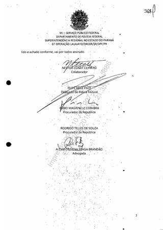 •
•
. -.
MJ -SERViÇO
DEPARTAMENTO DE POliCIA FEDERÀL
SUPERiNTENDÊNCIA REGlb~AL NOES1ADO'DO' PARANÁ
'. GT OPERAÇÃO LA{AJÁTO/~RCOR/SR/DPF/PR .
lido e achado conforme, vai por to~oS assin~dó.
N~~'Ó.rO~ólabOradÇlr ' .
.'.
.'
F.!
RODRIGO TELLES DE SOUZA
Procurador d~:República
Advogada, ,
',.
-
", '.,'
,'., .~. ,."
.'.~. ..'
'; 'I
"' '.
, .... ,
"
'.
..
3
..
Impressopor:110.735.907-47Pet5886
Em:02/06/2016-17:21:35
 