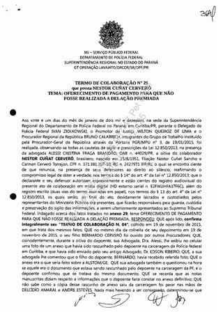 .' ...
•
•
MJ - SERViÇO PÚBLICO FEDERAL
DEPARTAMENTO DE POLíCIA FEDERAL
SUPERINTENDÊNCIA REGIONAL NO ESTADO DO PARANÁ
GT OPERAÇÃO LAVAJATO/DRCOR/SR/DPF/PR
TERMO DE COLABORAÇÃO N° 29
que presta NESTOR CUNAT CERVERÓ
TEMA: OFERECIMENTO DE PAGAMENTO PARA QUE NÃO
FOSSE REALIZADAA DELAÇÃO PREMIADA
Aos vinte e um dias do mês de janeiro de dois mil e dezesseis, na sede da Superintendência
Regional do Departamento de Polícia Federal no Paraná, em Curitiba/PR, perante o Delegado de
Polícia Federal NAN ZIOLKOWSKI, o Promotor de Justiça WILTON QUEIROZ DE UMA e o
Procurador Regional da República BRUNO CALABRICH, integrantes do Grupo de Trabalho instituído
pela Procurador-Geral da República através da Portaria PGR/MPU n° 3, de 19/01/2015, foi
realizada, observando-se todas as cautelas de sigilo e prescrições da Lei 12.850/2013, na presença
da advogada ALESSI CRISTINA FRAGA BRANDÃO, OAB n. 44029/PR, a oitiva do colaborador
NESTOR CUNAT CERVERÓ, brasileiro, nascido em 15/8/1951, filiação Nestor Cunat Sancho e
Carmen Cerveró Torrejon, CPF n. 371.381.207-10, RG n. 2427971 IFP/RJ, o qual se encontra ciente
de que renuncia, na presença de seus defensores ao direito ao silêncio, reafirmando o
compromisso legal de dizer a verdade, nos termos do § 14° do art. 4° da Lei n° 12.850/2013; que o
declarante e seu defensor autorizam expressamente e estão cientes do registro audiovisual do
presente ato de colaboração em mídia digital (HD externo serial n. E2FWJJHFA37F6C), além do
registro escrito (duas vias do termo assinadas em papel), nos termos do § 13 do art. 4° da Lei n°
12.850/2013, os quais serão, ao final do ato, devidamente lacrados e custodiados pelos
representantes do Ministério Público ora presentes, que ficarão responsáveis pela guarda, custódia
e preservação do sigilo das informações, a serem ulteriormente apresentados ao Supremo Tribunal
Federal. Indagado acerca dos fatos tratados no anexo 29, tema OFERECIMENTO DE PAGAMENTO
PARA QUE NÃO FOSSE REAUZADA A DELAÇÃO PREMIADA, RESPONDEU: QUE após lido, confirma
integralmente seu "TERMO DE COLABORAÇÃO N. 04", colhido em 19 de novembro de 2015,
em que trata dos mesmos fatos; QUE no mesmo dia da colheita de seu depoimento em 19 de
novembro de 2015, o seu filho BERNARDO CERVERÓ foi ouvido por outros Procuradores; QUE,
coincidentemente, durante a oitiva do depoente, sua Advogada, Dra. Alessi, lhe exibiu no celular
uma foto de um anexo que havia sido rascunhado pelo depoente na carceragem da Polícia federal
em Curitiba, e que havia sido enviado pelo seu antigo Advogado, Dr. EDSON RIBEIRO; QUE, a sua
advogada lhe comentou que o filho do depoente, BERNARDO, havia recebido referida foto; QUE o
anexo era o que seria feito sobre a ALSTOM/GE; QUE sua advogada também o questionou na hora
se aquele era o documento que estava sendo rascunhado pelo depoente na carceragem da PF, e o
depoente confirmou que se tratava do mesmo documento; QUE se recorda que as notas
manuscritas diziam respeito a informações que o depoente faria constar no anexo definitivo; QUE
não sabe como a cópia desse rascunho de anexo saiu da carceragem foi parar nas mãos de
DELdOlO AMARAL , ANDRE?~~N':m,V''w ooQtrJ;'-req~
Impressopor:110.735.907-47Pet5886
Em:02/06/2016-17:21:35
 