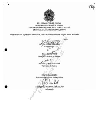 ..
•
•
MJ - SERViÇO PÚBLICO FEDERAL
DEPARTAMENTO DE POLíCIA FEDERAL
SUPERINTEND~NCIA REGIONAL NO ESTADO DO PARANÁ
GT OPERAÇÃO LAVAJATO/DRCOR/SR/DPF/PR
fosse encerrado o presente termo que, lido e achado conforme, vai por todos assinado.
NSR~
IVAN ZIet OWSKI
Delegãifo de Polícia Federãl ..
"'~<~
WIi6N QUEIROZ DE UMA
Promotor de Justiça
BRUNO CALABRICH
Procurador Regional da República
ALEJ!f'!:.~BLÃOAdvogada
Impressopor:110.735.907-47Pet5886
Em:02/06/2016-17:21:35
 