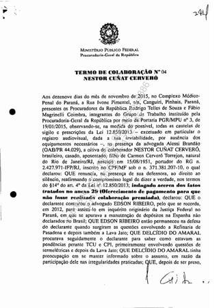 -..
•
•
a
-".. ...
.". i - ~
., - '/
- ,l.·
MINlSTÊRlO Púnuco FEDERAL
Proeuradoria-Geral da República
TERIUO DE COLiBORit.;ÃO N° 04
NESTORCuNiTCEBVEHÓ
Aos dezenove dias do mês de novembro de 2015, no Complexo Médico-
Penal do Paraná, a Rua Ivone Pimentel, s/n, Canguiri, Pinhais, Paraná,
presentes os Procuradores da República Rodrigo Telles de Souza e Fábio.
Magrinelli Co.imbra, integrantes do Grupo de Trabalho instituído pela
Procuradoria-Geral da República por meio da Portaria PGR/MPU nO 3, de
] 9/01/2015, observando-se, na medida do possíve.l, todas as cautelas de
sigilo e prescrições da Lei 12.850/2013 - excetuado em particular o
registro audiovisual, dada a sua inviabilidade, por ausência dos
equipamentos necessários -, na presença da advogada Alessi Brandão
(OAB/PR 44.029), a oitiva do colaborador NESTOR CUNAT CERVERÓ,
brasileiro, casado, aposentado, filho de Carmen Cerver6 Torrejon, natural
do Rio de Janeiro/RJ, nascido em 15/08/1951, portador do RG n.
2.427.971-IFP/RJ, inscrito no CPF/MF sob o n. 371.381.207-10, o qual
declarou: QUE renuncia, na presença de sua defensora, ao direito ao
silêncio, reafirmando o compromisso legal de dizer a verdade, nos termos
do §14° do art. 40
da Lei nO 12.850/2013; indagado aeerea dos fatos
tratados no anellto 29 40fel'ec:imento de pagamento par.. que
nôo rossel'clllizoda c:olllltnrllt;.õo premiada., dedarou: QUE O
declarante contratou o advogado EDSON RIBEIRO, pelo que se recorda,
em 2012, para assisti-lo em inquérito originário da Justiça Federal no
Paraná, em que se apurava. a manutenção de depósitos na Espanha não
declarados no Brasil; QUE EDSON RIBEIRO então permaneceu na defesa
do declarante quando surgiram as questões envolvendo a Refinaria de
Pasadena e depois também a Lava Jato; QUE DELCÍDJO DO AMARAL
procurava seguidamente o declarante para saber como estavam as
pendências perante TCU e CPI, primeirameme envolvendo questões de
termelétricas e depois da Lava Jato; QUE DELCÍDIO DO AMARAL tinha
preocupação em se manter informado sobre o assunto, em razão da
participação dele nas irregularidades praticadas; UE, depois de ser preso,
Impressopor:110.735.907-47Pet5886
Em:02/06/2016-17:21:35
 