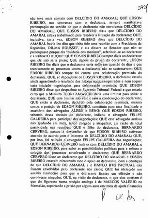 •
•
•
não leve mais contato com DELCÍDlO DO AMARAL; QUE EDSON
RIBEIRO, nas conversas com o declarante, sempre manifestava
preocupação no sentido de que o declarante não envolvesse D,ELCíDIO
DO AMARAL; QUE EDSON RIBEIRO dizia que DELCIDIO DO
AMARAL estava trabalhando para resolver a situação do declarante; QUE,
inclusive, certa vez, EDSON RlBEIRO disse que DELCíDlO DO
AMARAL havia lhe dito que tinha tido uma reunião com a Presidente da
República, DlLMA ROUSSEF, e ela dissera ao Senador que não se
preocupasse porque ela "cuidaria dos meninos", referindo-se ao declarante
e a RENATO DUQUE; QUE EDSON RlBElRO sempre dizia ao declarante
que ele não seria preso; QUE depois da prisão do declarante, EDSON
RIBEIRO lhe dizia que o declarante seria solto em questáo de dias e que
tecnicamente os processos contra o declarante não se sustentavam; QUE
EDSON RIBEIRO sempre foi contra uma colaboração premiada do
declarante; QUE, se dependesse de EDSON RIBEIRO, o declarante estaria
ainda aguardando o resultado dos habe:ls OOIpus.impetrados e nem sequer
teria iniciado negociações para colaboração premiada; QUE EDSON
RIBEIRO disse que despachou no Supremo Tribunal Federal e que estaria
certo que o Ministro TEORI ZAVASCKJ daria uma liminar para soltar o
declarante; QUE essa l.iminar não veio e saiu a condenação do declarante;
QUE então o declarante, decidido pela colaboração premiada, mesmo
contra a posição de EDSON RIBEIRO, constituiu para essa finalidade o
escritório dos advogados ALESSI e BENO; QUE EDSON RIBEIRO,
sabendo dessa decisão do declarante, indicou o advogado FELIPE
CALDEIRA para participar das negociações: QUE esse advogado acabou
não ajudando em nada, tendo chegado a atrapalhar, em razão da total
passividade nas reuniões; QUE o filho do declarante, BERNARDO
CERVERÓ, passou a desconfiar de que EDSON RIBEIRO estivesse
atuando de acordo com o interesse de DELCÍDlO DO AMARAL; QUE,
por isso, foi retirado o advogado FELIPE CALDEIRA das negociações;
QUE BERNARDO CERVERÓ tratava com DELCÍDIO DO AMARAL e
EDSON RIBEIRO. para saber as possibilidades políticas para a soltura c
solução dos processos envolvendo o declarante; QUE BERNARDO
CERVERÓ disse ao declarante que DELCíDlO DO AMARAL e EDSON
RIBEIRO estavam oferecendo todo o apoio ao declarante, com a condição
de que DELCÍDIO DO AMARAL e o BANCO BTG PACTUAL não
fossem envolvidos pelo declarante nos casos; QUE foi oferecido um
auxílio financeiro para que o declarante ficasse em silêncio e não
envolvesse njnguém; QUE, na visão do declarante, o que eles queriam é
que ele figurasse numa posição análoga à de MARCOS VALÉRIO no
M,""'ão, '.p'''tando • pri,",o 1'''' "guos ,"os '~Imoa de;d'~"';" ,
Impressopor:110.735.907-47Pet5886
Em:02/06/2016-17:21:35
 