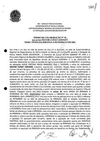 •
•
MJ - SERViÇO PÚBLICO FEDERAL
DEPARTAMENTO DE POLíCIA FEDERAL
SUPERINTENDÊNCIA REGIONAL NO ESTADO DO PARANÁ
GT OPERAÇÃO LAVAJATO/DRCOR/SR/DPF/PR
TERMO DE COLABORAÇÃO N° 30
que presta NESTOR CUNAT CERVERÓ
TEMA: VENDA DA IPlRANGA À PETROBRAS EM 2005
Aos vinte e um dias do mês de janeiro de dois mil e dezesseis, na sede da Superintendência
Regional do Departamento de Polícia Federal no Paraná, em Curitiba/PR, perante o Delegado de
Polícia Federal AIVAN ZIOLKOWSKI , o Promotor de Justiça WILTON QUEIROZ DE UMA e o
Procurador Regional da República BRUNO CALABRICH, integrantes do Grupo de Trabalho instituído
pela Procurador-Geral da República através da Portaria PGR/MPU n' 3, de 19/01/2015, foi
realizada, observando-se todas as cautelas de sigilo e prescrições da Lei 12.850/2013, na presença
da advogada ALESSI CRISTINA FRAGA BRANDÃO, OAB n. 44029/PR, a oitiva do colaborador
NESTOR CUNAT CERVERÓ, brasileiro, nascido em 15/8/1951, filiação Nestor Cunat Sancho e
Carmen Cerveró Torrejon, CPF n. 371.381.207-10, RG n. 2427971 IFP/RJ, o qual se encontra ciente
de que renuncia, na presença de seus defensores ao direito ao silencio, reafirmando o
compromisso legal de dizer a verdade, nos termos do § 14' do art. 4' da Lei n' 12.850/2013; que o
declarante e seu defensor autorizam expressamente e estão cientes do registro audiovisual do
presente ato de colaboração em mídia digital (HD externo serial n. E2FWJJHFA37F6C), além do
registro escrito (duas vias do termo assinadas em papel), nos termos do § 13 do art. 4' da Lei n'
12.850/2013, os quais serão, ao final do ato, devidamente lacrados e custodiados pelos
representantes do Ministério Público ora presentes, que ficarão responsáveis pela guarda, custódia
e preservação do sigilo das informações, a serem ulteriormente apresentados ao Supremo Tribunal
Federal. Indagado acerca dos fatos tratados no anexo 30, tema VENDA DA IPIRANGA À
PETROBRAS EM 2005, RESPONDEU: QUE comprar a IPIRANGA era uma ideia já antiga na
PETROBRAS; QUE a IPlRANGA tinha uma área muito forte de petroquímica no sul; QUE o interesse
da PETROBRAS era na área de petroquímica da IPlRANGA; QUE as relações societárias na
IPIRANGA era muito complicada; QUE, em 2003, PETROBRAS e PDVSA discutiam a implantação da
refinaria de Abreu e Lima e, nessa mesma época, chegaram a cogitar a aquisição da IPIRANGA,
tanto da parte da distribuição quanto da área de petroquímica; QUE, se esse negócio fosse adiante,
a PETROBRAS ficar'la com a área de petroquímica; QUE, nessa época, a PDVSA fez a oferta de um
bilhão de dólares por toda a IPIRANGA, mas como apareceram diversas pessoas falando em nome
da IPlRANGA a PDVSA desistiu; QUE, passados dois anos, a aquisição da IPIRANGA voltou a ser
discutida e, contra a opinião do depoente, a IPIRANGA foi adquirida por 4 bilhões de dólares; QUE,
a aquisição foi aprovada pelo conselho, apesar de a aquisição ser muito contestada pelo
MANTEGA; QUE os questionamentos apresentados tanto pelo depoente quanto por MANTEGA
estavam relacionados ao fato de que o preço de mercado da IPIRANGA não ultrapassava os 2
bilhões de dólares; QUE o depoente não possui provas, mas acredita que parte do dinheiro
envolvido na aquisição da IPlRANGA tenha retornado em benefício do Partido dos Trabalhado~
1/~/3Z-~ ~~
Impressopor:110.735.907-47Pet5886
Em:02/06/2016-17:21:35
 