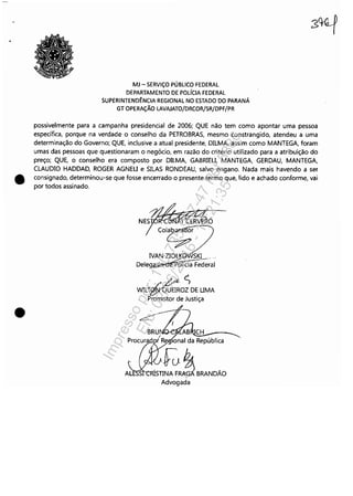 •
•
MJ - SERViÇO PÚBLICO FEDERAL
DEPARTAMENTO DE POL[CIA FEDERAL
SUPERINTEND~NCIA REGIONAL NO ESTADO DO PARANÁ
GT OPERAÇÃO LAVAJATO/DRCOR/SR/DPF/PR
possivelmente para a campanha presidencial de 2006; QUE não tem como apontar uma pessoa
específica, porque na verdade o conselho da PETROBRAS, mesmo constrangido, atendeu a uma
determinação do Governo; QUE, inclusive a atual presidente, DILMA, assim como MANTEGA, foram
umas das pessoas que questionaram o negócio, em razão do critério utilizado para a atribuição do
preço; QUE, o conselho era composto por DILMA. GABRlEU, MANTEGA. GERDAU, MANTEGA,
CLAUDIO HADDAD, ROGER AGNEU e SILAS RONDEAU, salvo engano. Nada mais havendo a ser
consignado, determinou-se que fosse encerrado o presente termo que, lido e achado conforme, vai
por todos assinado.
;oR'C~iN.A:T CER Ó
COI~
IVAN ZIOLKGWSKI ,,'
DelegiJ9wdÚOlícia Fed~;al
'~
WILT~OZ DE UMA
Promotor de Justiça
lonaI da República
'~nE~BRANDÁD.
Advogada
Impressopor:110.735.907-47Pet5886
Em:02/06/2016-17:21:35
 