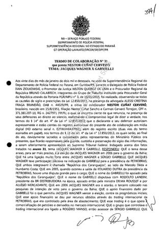 I
•
•
MJ - SERViÇO PÚBLICO FEDERAL
DEPARTAMENTO DE POLíCIA FEDERAL
SUPERINTEND~NCIA REGIONAL NO ESTADO DO PARANÁ
GT OPERAÇÃO LAVAJATO/DRCOR/SR/DPF/PR
TERMO DE COLABORAÇÃO N° 31
que presta NESTOR CUNAT CERVERÓ
TEMA: JACQUES WAGNER X GABRIELLI
3It(
Aos vinte dias do mês de janeiro de dois mil e dezesseis, na sede da Superintendência Regional do
Departamento de Polícia Federal no Paraná, em Curitiba/PR, perante o Delegado de Polícia Federal
IVAN ZIOLKOWSKI, o Promotor de Justiça WILTON QUEIROZ DE UMA e o Procurador Regional da
República BRUNO CALABRICH, integrantes do Grupo de Trabalho instituído pela procurador-Geral
da República através da Portaria PGR/MPU n° 3, de 19/01/2015, foi realizada, observando-se todas
as cautelas de sigilo e prescrições da Lei 12.850/2013, na presença da advogada ALESSI CRISTINA
FRAGA BRANDÃO, OAB n. 44029jPR, a oitiva do colaborador NESTOR CUNAT CERVERÓ,
brasileiro, nascido em 15/8/1951, filiação Nestor Cuíiat Sancho e Carmen Cerveró Torrejon, CPF n.
371.381.207-10, RG n. 2427971 IFP/RJ, o qual se encontra ciente de que renuncia, na presença de
seus defensores ao direito ao silencio, reafirmando o compromisso legal de dizer a verdade, nos
termos do § 14° do art. 4° da Lei n° 12.850/2013; que o declarante e seu defensor autorizam
expressamente e estão cientes do registro audiovisual do presente ato de colaboração em mídia
digital (HD externo serial n. E2FWJJHFA37F6C), além do registro escrito (duas vias do termo
assinadas em papel), nos termos do § 13 do art. 4° da Lei n° 12.850/2013, os quais serão, ao final
do ato, devidamente lacrados e custodiados pelos representantes do Ministério Público ora
presentes, que ficarão responsáveis pela guarda, custódia e preservação do sigilo das informações,
a serem ulteriormente apresentados ao Supremo Tribunal Federal. Indagado acerca dos fatos
tratados no anexo 31, tema JACQUES WAGNER X GABRIELU, RESPONDEU: QUE o tema desse
anexo, para ser mais preciso, é a eleição de JACQUES WAGNER em 2006 para o governo da Bahia;
QUE há uma ligação muito forte entre JACQUES WAGNER e SÉRGIO GABRIELU; QUE JACQUES
WAGNER teve participação decisiva na indicação de GABRIELU para a presidência da PETROBRAS;
QUE ambos integravam a chamada "República dos Caranguejos", ao lado de Marcelo Déda e
Humberto Costa; QUE em 2005, quando ocorreu a saída de EDUARDO DUTRA da presidência da
PETROBRAS, houve uma disputa grande para o cargo; QUE o nome do GABRIELU foi apoiado pela
"República dos Caranguejos", QUE o nome de GABRIELU disputava com RODOLFO LANDIM,
presidente da BR DISTRIBUIDORA na época, apoiado então pela ministra DILMA ROUSSEF e por
ALUÍSIO MERCADANTE; QUE em 2006 JACQUES WAGNER era o azarão, o terceiro colocado nas
pesquisas de intenção de voto para o governo da Bahia; QUE o apoio financeiro dado por
GABRIELU foi o que permitiu JACQUES WAGNER vencer a eleição, contra os prognósticos iniciais;
QUE esse apoio financeiro se deu por recursos obtidos através do trading internacional da~
PETROBRAS, que era controlado pela área de abastecimento; QUE esse trading é o que opera ~
comercialização de petróleo e derivados no mercado internacional; QUE o grupo que controlava o
trading internacional era ligado a ROGÉRIO MANSO, então assessor de SÉRGIO GABRIELU; QUE
Impressopor:110.735.907-47Pet5886
Em:02/06/2016-17:21:35
 