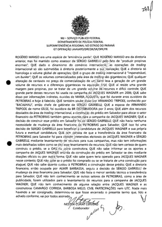 •
•
MJ - SERViÇO PÚBLICO FEDERAL
DEPARTAMENTO DE POLíCIA FEDERAL
SUPERINTENDÊNCIA REGIONAL NO ESTADO DO PARANÁ
GT OPERAÇÃO LAVAJATO/DRCOR/SR/DPF/PR
ROGÉRIO MANSO era uma espécie de "eminência parda"; QUE ROGÉRIO MANSO era da diretoria
anterior, mas foi mantido como assessor de SÉRGIO GABRIELU pelo fato de "produzir propinas
enormes"; QUE dado o dinamismo do comércio internacional. as operações de trading
internacional só são submetidas à diretoria posteriormente a sua realização; QUE a diretoria só
homologa o volume global de operações; QUE o grupo de trading internacional é "impenetrável,
um bunker"; QUE os volumes comercializados pela área de trading são gigantescos; QUE qualquer
alteração de centavos no preço de comercialização de um barril leva a geração de um grande
volume de recursos e a diferenças gigantescas na aquisição final; QUE aí reside uma grande
margem para propinas, por se tratar de um grande volume de recursos e dificil controle; QUE
grande parte desses recursos foi usada na campanha de JACQUES WAGNER em 2006; QUE sabe
disso por informações indiretas, ouvidas de MARIA AUGUSTA, que foi durante anos ouvidora da
PETROBRAS e hoje é falecida; QUE também soube disso por ARMANDO TRIPODI, conhecido por
"BACALHAU", então chefe de gabinete de SÉRGIO GABRIELU; QUE a esposa de ARMANDO
TRIPODI, de nome GILSE, foi ouvidora da BR DISTRIBUIDORA por 3 anos; QUE além dos recursos
desviados da área de trading internacional, a construção do prédio em Salvador para alocar o setor
financeiro da PETROBRAS também gerou aportes para a campanha de JACQUES WAGNER; QUE a
decisão de construir esse prédio em Salvador foi de SÉRGIO GABRIELU; QUE não havia nenhuma
necessidade de mudança da área financeira da PETROBRAS para Salvador; QUE isso foi uma
decisão de SERGIO GABRIELU para beneficiar a candidatura de JACQUES WAGNER e sua própria
futura e eventual candidatura; QUE tem certeza de que a transferência da área financeira da
PETROBRAS para Salvador foi para atender pretensões eleitorais de JACQUES WAGNER e SÉRGIO
GABRIELLI, mediante levantamento de recursos para suas campanhas, mas não tem informações
mais detalhadas sobre como se deu esse levantamento de recursos; QUE não tem certeza de quem
construiu o prédio, se a OAS ou outra construtora; QUE não sabe informar se os aportes a
campanha de JAQUES WAGNER oriunda da construção do prédio em Salvador se deu mediante
doações oficiais ou por outra forma; QUE não sabe quem teria operado para JACQUES WAGNER
nesse contexto; QUE não sabe se o prédio foi comprado ou se se trataria de uma construção para
aluguel; QUE não sabe quanto custou à PETROBRAS a construção desse prédio; QUE a diretoria
financeira, então ocupada por ALMIR BARBASSA, seguiu a decisão de SÉRGIO GABRIElU de
mudança da área financeira para Salvador; QUE não fazia o menor sentido técnico a transferência
para Salvador; QUE não tem conhecimento se outros setores da PETROBRAS, como a área de
publicidade, foram utilizados para o levantamento de recursos para a campanha de JACQUES
WAGNER; QUE não tem conhecimento de alguma relação entre JACQUES WAGNER e as
construtoras CAMARGO CORREIA, BARBOSA MELO, CIVIL PARTICIPAÇÕES nem UTC. Nada mais
havendo a ser consignado, determinou-se que fosse encerrado o presente termo que, lido e
achado conforme, vai por todos aSSinad~O./,1~ V
NEST~({ ~
CO"bO"'I'''"l J /.
Impressopor:110.735.907-47Pet5886
Em:02/06/2016-17:21:35
 